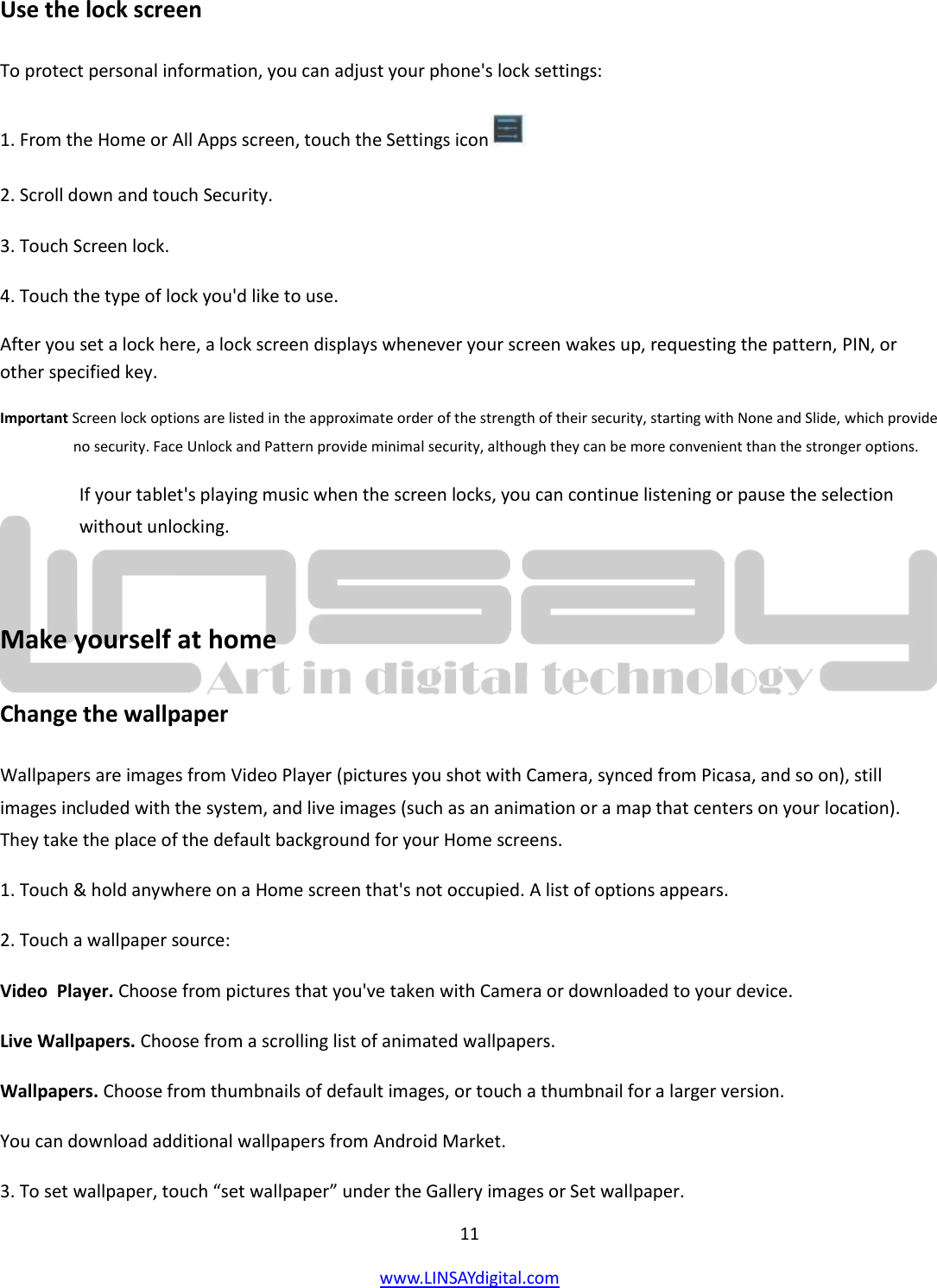  11 www.LINSAYdigital.com   Use the lock screen To protect personal information, you can adjust your phone&apos;s lock settings: 1. From the Home or All Apps screen, touch the Settings icon  2. Scroll down and touch Security. 3. Touch Screen lock. 4. Touch the type of lock you&apos;d like to use. After you set a lock here, a lock screen displays whenever your screen wakes up, requesting the pattern, PIN, or other specified key. Important Screen lock options are listed in the approximate order of the strength of their security, starting with None and Slide, which provide no security. Face Unlock and Pattern provide minimal security, although they can be more convenient than the stronger options. If your tablet&apos;s playing music when the screen locks, you can continue listening or pause the selection without unlocking.  Make yourself at home Change the wallpaper Wallpapers are images from Video Player (pictures you shot with Camera, synced from Picasa, and so on), still images included with the system, and live images (such as an animation or a map that centers on your location). They take the place of the default background for your Home screens. 1. Touch &amp; hold anywhere on a Home screen that&apos;s not occupied. A list of options appears. 2. Touch a wallpaper source: Video  Player. Choose from pictures that you&apos;ve taken with Camera or downloaded to your device. Live Wallpapers. Choose from a scrolling list of animated wallpapers. Wallpapers. Choose from thumbnails of default images, or touch a thumbnail for a larger version. You can download additional wallpapers from Android Market. 3. To set wallpaper, touch “set wallpaper” under the Gallery images or Set wallpaper. 