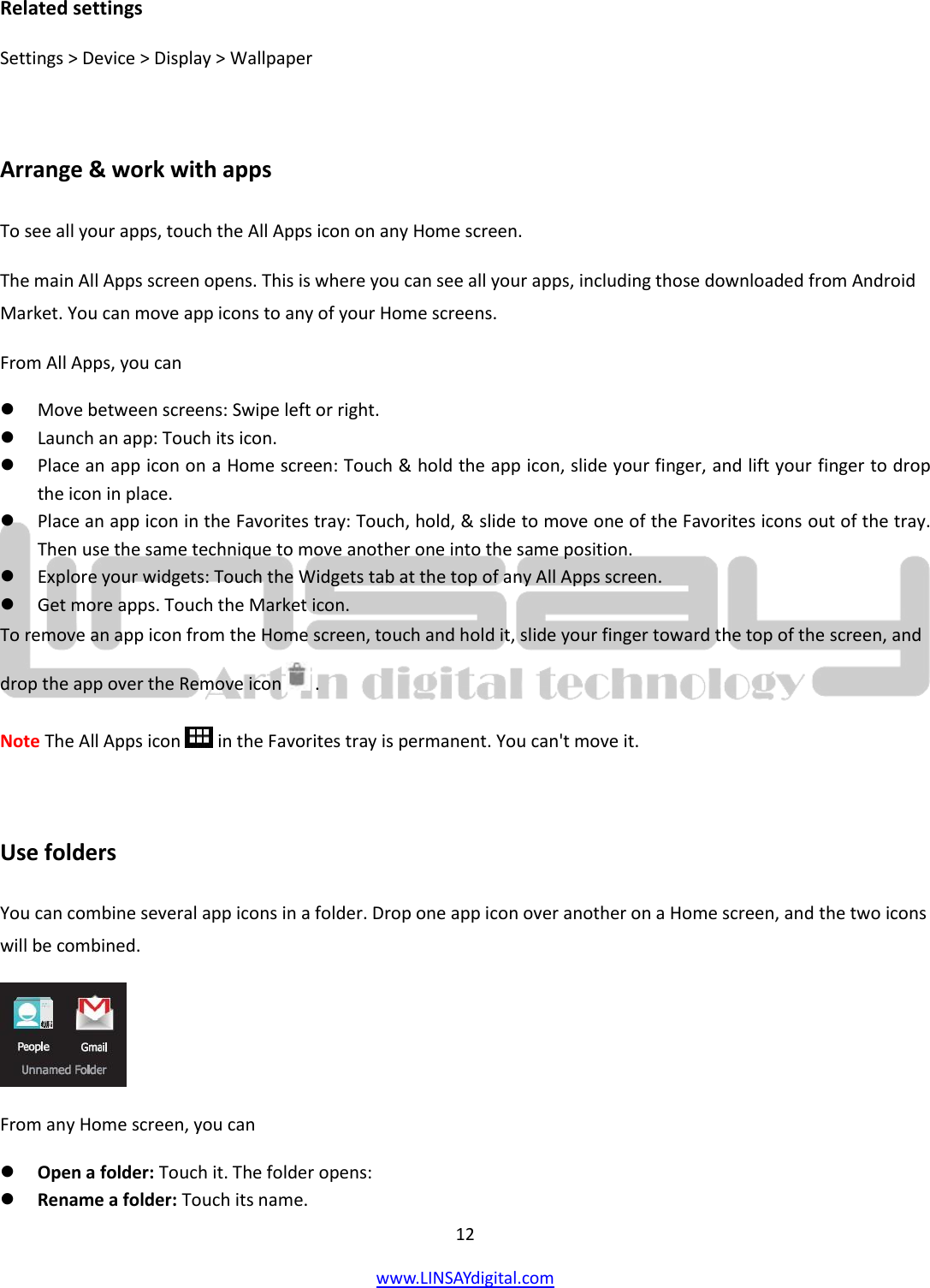  12 www.LINSAYdigital.com   Related settings Settings &gt; Device &gt; Display &gt; Wallpaper  Arrange &amp; work with apps To see all your apps, touch the All Apps icon on any Home screen. The main All Apps screen opens. This is where you can see all your apps, including those downloaded from Android Market. You can move app icons to any of your Home screens. From All Apps, you can  Move between screens: Swipe left or right.  Launch an app: Touch its icon.  Place an app icon on a Home screen: Touch &amp; hold the app icon, slide your finger, and lift your finger to drop the icon in place.  Place an app icon in the Favorites tray: Touch, hold, &amp; slide to move one of the Favorites icons out of the tray. Then use the same technique to move another one into the same position.  Explore your widgets: Touch the Widgets tab at the top of any All Apps screen.  Get more apps. Touch the Market icon. To remove an app icon from the Home screen, touch and hold it, slide your finger toward the top of the screen, and drop the app over the Remove icon   . Note The All Apps icon   in the Favorites tray is permanent. You can&apos;t move it.  Use folders You can combine several app icons in a folder. Drop one app icon over another on a Home screen, and the two icons will be combined.  From any Home screen, you can  Open a folder: Touch it. The folder opens:  Rename a folder: Touch its name. 