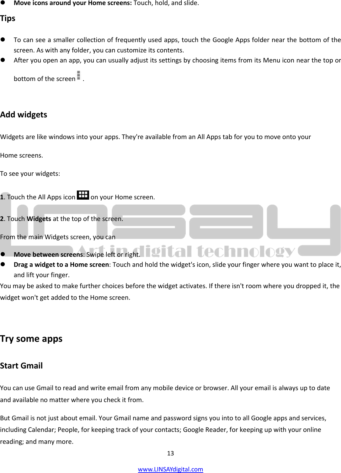  13 www.LINSAYdigital.com    Move icons around your Home screens: Touch, hold, and slide. Tips  To can see a smaller collection of frequently used apps, touch the Google Apps folder near the bottom of the screen. As with any folder, you can customize its contents.  After you open an app, you can usually adjust its settings by choosing items from its Menu icon near the top or bottom of the screen .  Add widgets Widgets are like windows into your apps. They&apos;re available from an All Apps tab for you to move onto your Home screens. To see your widgets: 1. Touch the All Apps icon   on your Home screen. 2. Touch Widgets at the top of the screen. From the main Widgets screen, you can  Move between screens: Swipe left or right.  Drag a widget to a Home screen: Touch and hold the widget&apos;s icon, slide your finger where you want to place it, and lift your finger. You may be asked to make further choices before the widget activates. If there isn&apos;t room where you dropped it, the widget won&apos;t get added to the Home screen.  Try some apps Start Gmail You can use Gmail to read and write email from any mobile device or browser. All your email is always up to date and available no matter where you check it from. But Gmail is not just about email. Your Gmail name and password signs you into to all Google apps and services, including Calendar; People, for keeping track of your contacts; Google Reader, for keeping up with your online reading; and many more. 