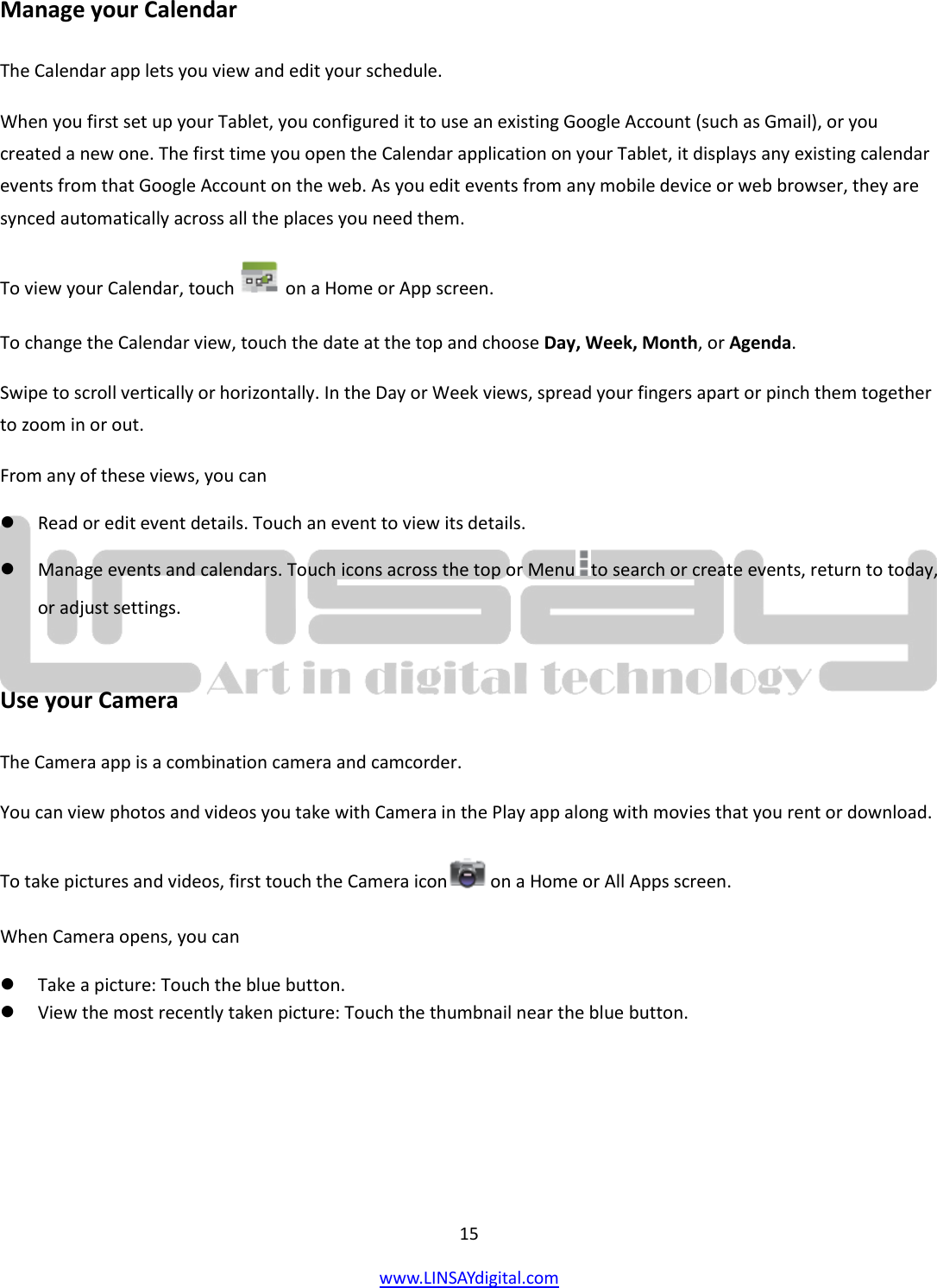  15 www.LINSAYdigital.com   Manage your Calendar The Calendar app lets you view and edit your schedule. When you first set up your Tablet, you configured it to use an existing Google Account (such as Gmail), or you created a new one. The first time you open the Calendar application on your Tablet, it displays any existing calendar events from that Google Account on the web. As you edit events from any mobile device or web browser, they are synced automatically across all the places you need them. To view your Calendar, touch   on a Home or App screen. To change the Calendar view, touch the date at the top and choose Day, Week, Month, or Agenda. Swipe to scroll vertically or horizontally. In the Day or Week views, spread your fingers apart or pinch them together to zoom in or out. From any of these views, you can  Read or edit event details. Touch an event to view its details.  Manage events and calendars. Touch icons across the top or Menu to search or create events, return to today, or adjust settings.  Use your Camera The Camera app is a combination camera and camcorder. You can view photos and videos you take with Camera in the Play app along with movies that you rent or download. To take pictures and videos, first touch the Camera icon  on a Home or All Apps screen. When Camera opens, you can  Take a picture: Touch the blue button.  View the most recently taken picture: Touch the thumbnail near the blue button. 