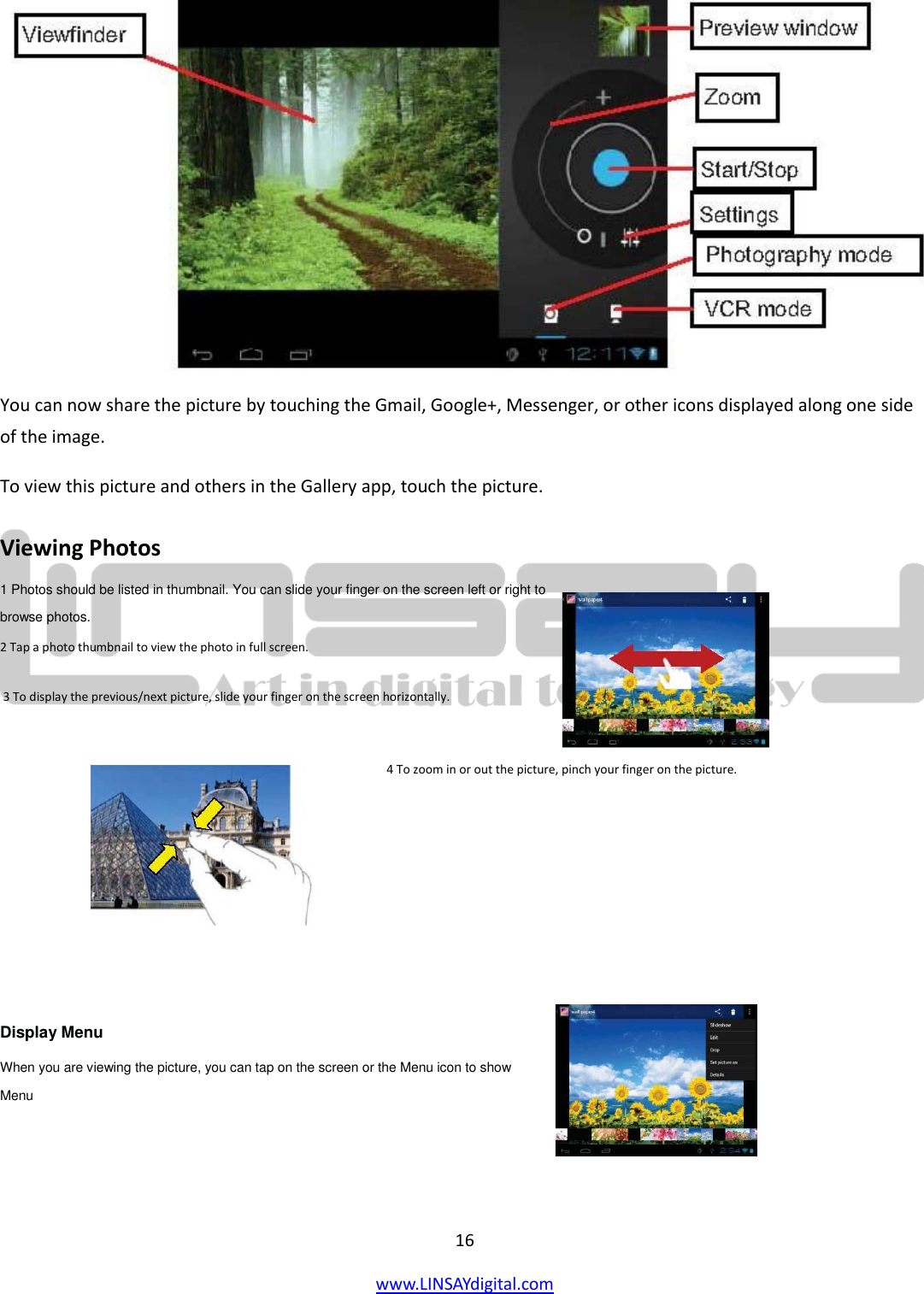  16 www.LINSAYdigital.com    You can now share the picture by touching the Gmail, Google+, Messenger, or other icons displayed along one side of the image. To view this picture and others in the Gallery app, touch the picture. Viewing Photos  1 Photos should be listed in thumbnail. You can slide your finger on the screen left or right to browse photos.  2 Tap a photo thumbnail to view the photo in full screen.  3 To display the previous/next picture, slide your finger on the screen horizontally. 4 To zoom in or out the picture, pinch your finger on the picture.        Display Menu  When you are viewing the picture, you can tap on the screen or the Menu icon to show  Menu      