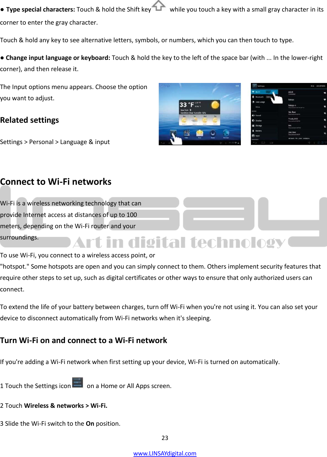  23 www.LINSAYdigital.com   ● Type special characters: Touch &amp; hold the Shift key   while you touch a key with a small gray character in its corner to enter the gray character.  Touch &amp; hold any key to see alternative letters, symbols, or numbers, which you can then touch to type. ● Change input language or keyboard: Touch &amp; hold the key to the left of the space bar (with ... In the lower-right corner), and then release it. The Input options menu appears. Choose the option you want to adjust. Related settings Settings &gt; Personal &gt; Language &amp; input  Connect to Wi-Fi networks Wi-Fi is a wireless networking technology that can provide Internet access at distances of up to 100 meters, depending on the Wi-Fi router and your surroundings. To use Wi-Fi, you connect to a wireless access point, or &quot;hotspot.&quot; Some hotspots are open and you can simply connect to them. Others implement security features that require other steps to set up, such as digital certificates or other ways to ensure that only authorized users can connect. To extend the life of your battery between charges, turn off Wi-Fi when you&apos;re not using it. You can also set your device to disconnect automatically from Wi-Fi networks when it&apos;s sleeping. Turn Wi-Fi on and connect to a Wi-Fi network If you&apos;re adding a Wi-Fi network when first setting up your device, Wi-Fi is turned on automatically. 1 Touch the Settings icon    on a Home or All Apps screen. 2 Touch Wireless &amp; networks &gt; Wi-Fi. 3 Slide the Wi-Fi switch to the On position.  