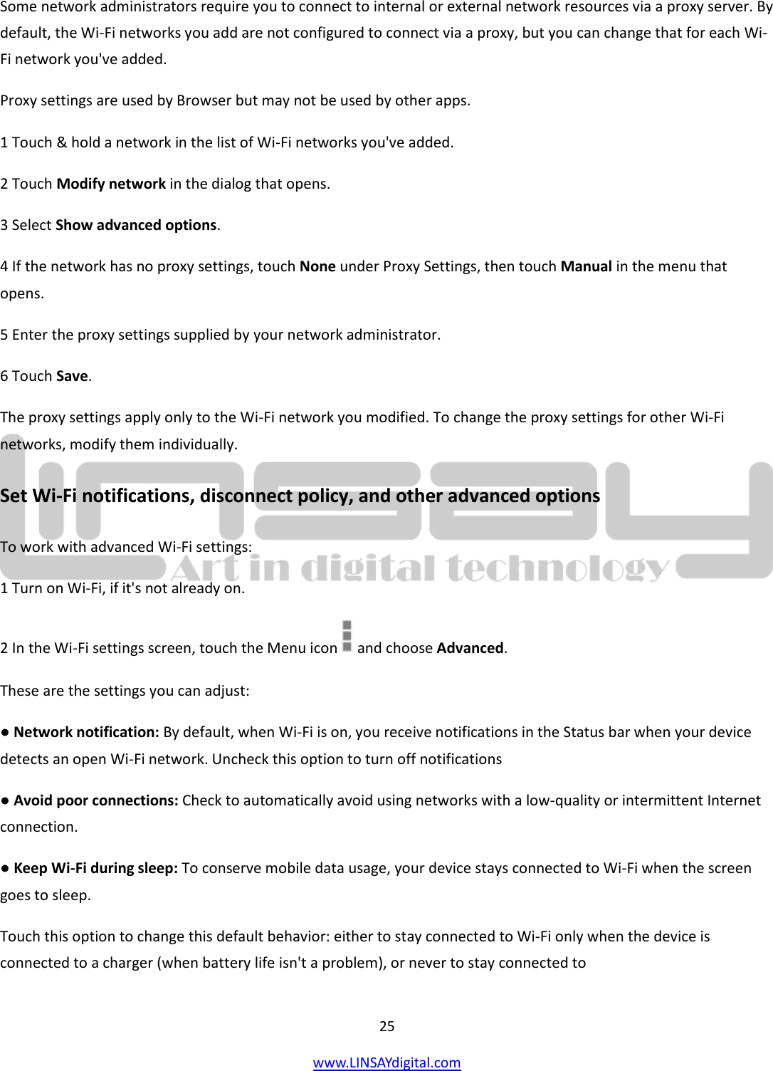  25 www.LINSAYdigital.com   Some network administrators require you to connect to internal or external network resources via a proxy server. By default, the Wi-Fi networks you add are not configured to connect via a proxy, but you can change that for each Wi-Fi network you&apos;ve added. Proxy settings are used by Browser but may not be used by other apps. 1 Touch &amp; hold a network in the list of Wi-Fi networks you&apos;ve added. 2 Touch Modify network in the dialog that opens. 3 Select Show advanced options. 4 If the network has no proxy settings, touch None under Proxy Settings, then touch Manual in the menu that opens. 5 Enter the proxy settings supplied by your network administrator. 6 Touch Save. The proxy settings apply only to the Wi-Fi network you modified. To change the proxy settings for other Wi-Fi networks, modify them individually. Set Wi-Fi notifications, disconnect policy, and other advanced options To work with advanced Wi-Fi settings: 1 Turn on Wi-Fi, if it&apos;s not already on. 2 In the Wi-Fi settings screen, touch the Menu icon   and choose Advanced. These are the settings you can adjust: ● Network notification: By default, when Wi-Fi is on, you receive notifications in the Status bar when your device detects an open Wi-Fi network. Uncheck this option to turn off notifications ● Avoid poor connections: Check to automatically avoid using networks with a low-quality or intermittent Internet connection. ● Keep Wi-Fi during sleep: To conserve mobile data usage, your device stays connected to Wi-Fi when the screen goes to sleep. Touch this option to change this default behavior: either to stay connected to Wi-Fi only when the device is connected to a charger (when battery life isn&apos;t a problem), or never to stay connected to 