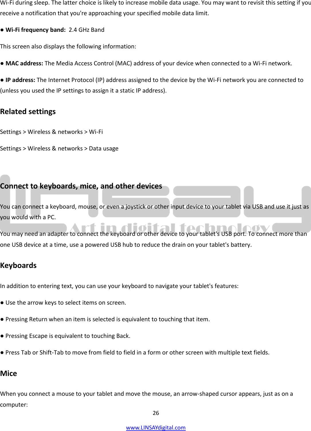  26 www.LINSAYdigital.com   Wi-Fi during sleep. The latter choice is likely to increase mobile data usage. You may want to revisit this setting if you receive a notification that you&apos;re approaching your specified mobile data limit. ● Wi-Fi frequency band:  2.4 GHz Band This screen also displays the following information: ● MAC address: The Media Access Control (MAC) address of your device when connected to a Wi-Fi network. ● IP address: The Internet Protocol (IP) address assigned to the device by the Wi-Fi network you are connected to (unless you used the IP settings to assign it a static IP address). Related settings Settings &gt; Wireless &amp; networks &gt; Wi-Fi Settings &gt; Wireless &amp; networks &gt; Data usage  Connect to keyboards, mice, and other devices You can connect a keyboard, mouse, or even a joystick or other input device to your tablet via USB and use it just as you would with a PC. You may need an adapter to connect the keyboard or other device to your tablet&apos;s USB port. To connect more than one USB device at a time, use a powered USB hub to reduce the drain on your tablet&apos;s battery. Keyboards In addition to entering text, you can use your keyboard to navigate your tablet&apos;s features: ● Use the arrow keys to select items on screen. ● Pressing Return when an item is selected is equivalent to touching that item. ● Pressing Escape is equivalent to touching Back. ● Press Tab or Shift-Tab to move from field to field in a form or other screen with multiple text fields. Mice When you connect a mouse to your tablet and move the mouse, an arrow-shaped cursor appears, just as on a computer: 