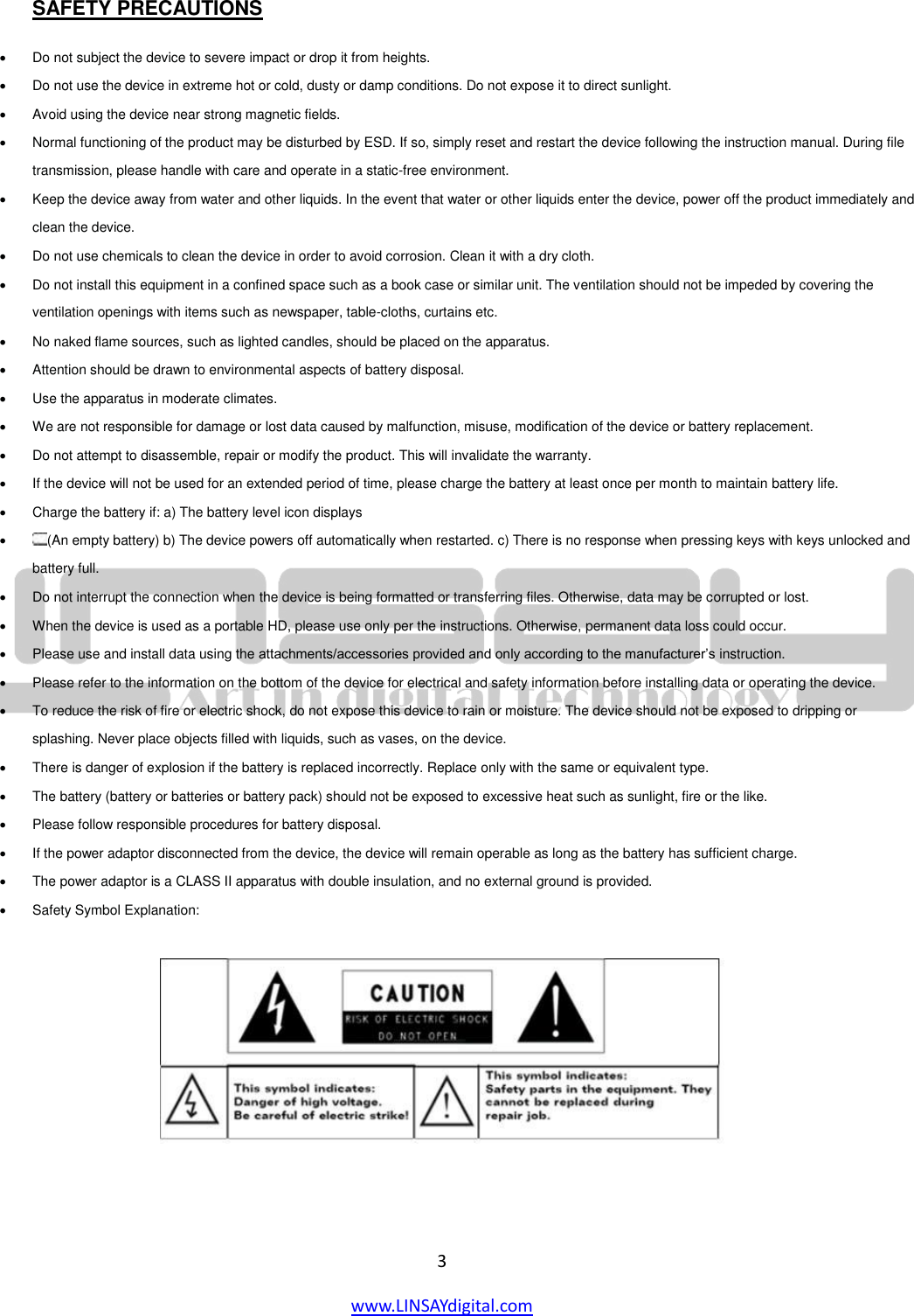  3 www.LINSAYdigital.com   SAFETY PRECAUTIONS   Do not subject the device to severe impact or drop it from heights.    Do not use the device in extreme hot or cold, dusty or damp conditions. Do not expose it to direct sunlight.    Avoid using the device near strong magnetic fields.    Normal functioning of the product may be disturbed by ESD. If so, simply reset and restart the device following the instruction manual. During file transmission, please handle with care and operate in a static-free environment.    Keep the device away from water and other liquids. In the event that water or other liquids enter the device, power off the product immediately and clean the device.    Do not use chemicals to clean the device in order to avoid corrosion. Clean it with a dry cloth.    Do not install this equipment in a confined space such as a book case or similar unit. The ventilation should not be impeded by covering the ventilation openings with items such as newspaper, table-cloths, curtains etc.    No naked flame sources, such as lighted candles, should be placed on the apparatus.    Attention should be drawn to environmental aspects of battery disposal.    Use the apparatus in moderate climates.    We are not responsible for damage or lost data caused by malfunction, misuse, modification of the device or battery replacement.    Do not attempt to disassemble, repair or modify the product. This will invalidate the warranty.    If the device will not be used for an extended period of time, please charge the battery at least once per month to maintain battery life.    Charge the battery if: a) The battery level icon displays    (An empty battery) b) The device powers off automatically when restarted. c) There is no response when pressing keys with keys unlocked and battery full.    Do not interrupt the connection when the device is being formatted or transferring files. Otherwise, data may be corrupted or lost.    When the device is used as a portable HD, please use only per the instructions. Otherwise, permanent data loss could occur.    Please use and install data using the attachments/accessories provided and only according to the manufacturer’s instruction.    Please refer to the information on the bottom of the device for electrical and safety information before installing data or operating the device.    To reduce the risk of fire or electric shock, do not expose this device to rain or moisture. The device should not be exposed to dripping or splashing. Never place objects filled with liquids, such as vases, on the device.    There is danger of explosion if the battery is replaced incorrectly. Replace only with the same or equivalent type.    The battery (battery or batteries or battery pack) should not be exposed to excessive heat such as sunlight, fire or the like.    Please follow responsible procedures for battery disposal.    If the power adaptor disconnected from the device, the device will remain operable as long as the battery has sufficient charge.    The power adaptor is a CLASS II apparatus with double insulation, and no external ground is provided.    Safety Symbol Explanation:      