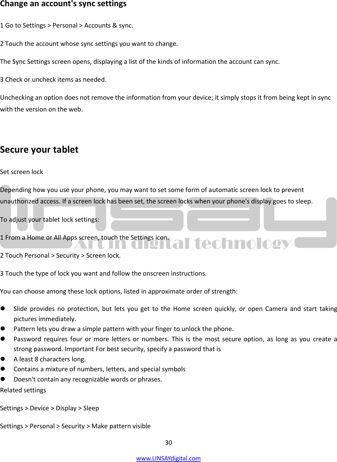  30 www.LINSAYdigital.com   Change an account&apos;s sync settings 1 Go to Settings &gt; Personal &gt; Accounts &amp; sync. 2 Touch the account whose sync settings you want to change. The Sync Settings screen opens, displaying a list of the kinds of information the account can sync. 3 Check or uncheck items as needed. Unchecking an option does not remove the information from your device; it simply stops it from being kept in sync with the version on the web.  Secure your tablet Set screen lock Depending how you use your phone, you may want to set some form of automatic screen lock to prevent unauthorized access. If a screen lock has been set, the screen locks when your phone&apos;s display goes to sleep. To adjust your tablet lock settings: 1 From a Home or All Apps screen, touch the Settings icon. 2 Touch Personal &gt; Security &gt; Screen lock. 3 Touch the type of lock you want and follow the onscreen instructions. You can choose among these lock options, listed in approximate order of strength:  Slide provides no  protection, but  lets you  get  to the  Home screen  quickly,  or open Camera and  start  taking pictures immediately.  Pattern lets you draw a simple pattern with your finger to unlock the phone.   Password requires four  or more letters or  numbers. This  is the  most  secure option,  as  long  as you create  a strong password. Important For best security, specify a password that is  A least 8 characters long.  Contains a mixture of numbers, letters, and special symbols  Doesn&apos;t contain any recognizable words or phrases. Related settings Settings &gt; Device &gt; Display &gt; Sleep Settings &gt; Personal &gt; Security &gt; Make pattern visible 