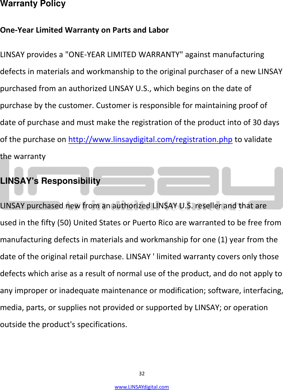  32 www.LINSAYdigital.com   Warranty Policy  One-Year Limited Warranty on Parts and Labor LINSAY provides a &quot;ONE-YEAR LIMITED WARRANTY&quot; against manufacturing defects in materials and workmanship to the original purchaser of a new LINSAY purchased from an authorized LINSAY U.S., which begins on the date of purchase by the customer. Customer is responsible for maintaining proof of date of purchase and must make the registration of the product into of 30 days of the purchase on http://www.linsaydigital.com/registration.php to validate the warranty LINSAY&apos;s Responsibility LINSAY purchased new from an authorized LINSAY U.S. reseller and that are used in the fifty (50) United States or Puerto Rico are warranted to be free from manufacturing defects in materials and workmanship for one (1) year from the date of the original retail purchase. LINSAY &apos; limited warranty covers only those defects which arise as a result of normal use of the product, and do not apply to any improper or inadequate maintenance or modification; software, interfacing, media, parts, or supplies not provided or supported by LINSAY; or operation outside the product&apos;s specifications. 