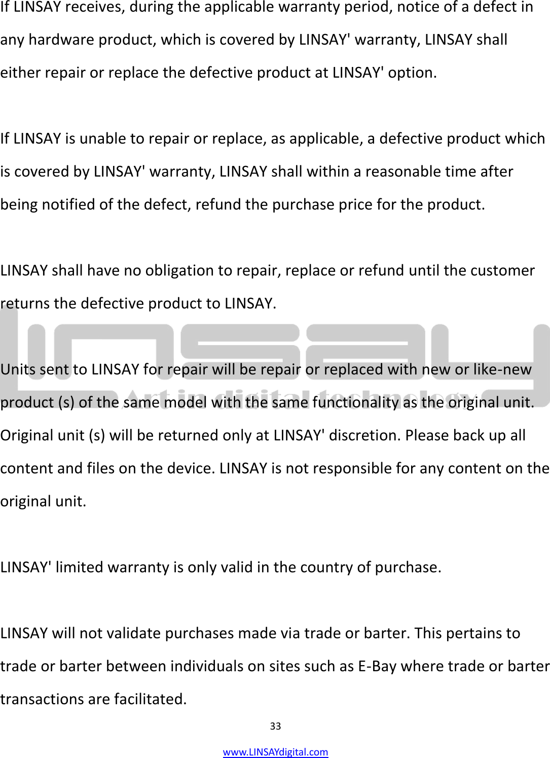  33 www.LINSAYdigital.com   If LINSAY receives, during the applicable warranty period, notice of a defect in any hardware product, which is covered by LINSAY&apos; warranty, LINSAY shall either repair or replace the defective product at LINSAY&apos; option.  If LINSAY is unable to repair or replace, as applicable, a defective product which is covered by LINSAY&apos; warranty, LINSAY shall within a reasonable time after being notified of the defect, refund the purchase price for the product.  LINSAY shall have no obligation to repair, replace or refund until the customer returns the defective product to LINSAY.  Units sent to LINSAY for repair will be repair or replaced with new or like-new product (s) of the same model with the same functionality as the original unit. Original unit (s) will be returned only at LINSAY&apos; discretion. Please back up all content and files on the device. LINSAY is not responsible for any content on the original unit.  LINSAY&apos; limited warranty is only valid in the country of purchase.  LINSAY will not validate purchases made via trade or barter. This pertains to trade or barter between individuals on sites such as E-Bay where trade or barter transactions are facilitated. 