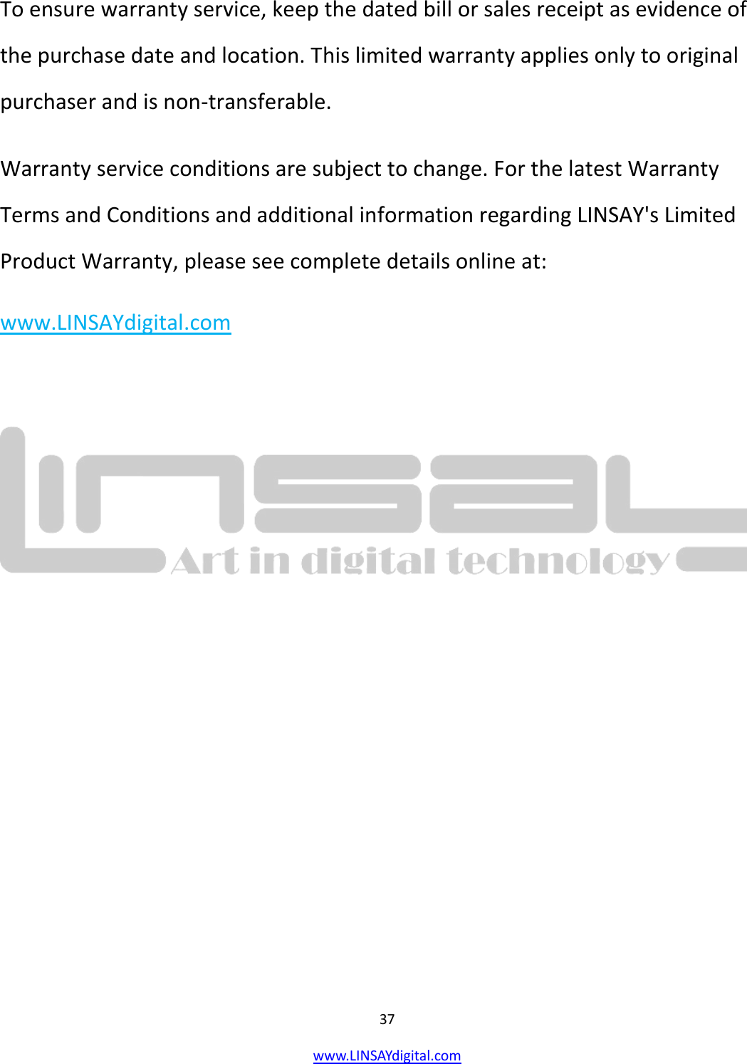  37 www.LINSAYdigital.com   To ensure warranty service, keep the dated bill or sales receipt as evidence of the purchase date and location. This limited warranty applies only to original purchaser and is non-transferable. Warranty service conditions are subject to change. For the latest Warranty Terms and Conditions and additional information regarding LINSAY&apos;s Limited Product Warranty, please see complete details online at:     www.LINSAYdigital.com          