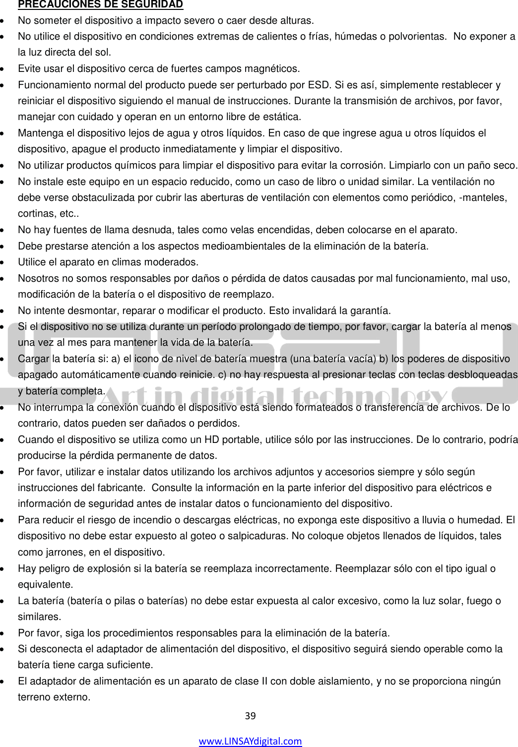  39 www.LINSAYdigital.com   PRECAUCIONES DE SEGURIDAD   No someter el dispositivo a impacto severo o caer desde alturas.     No utilice el dispositivo en condiciones extremas de calientes o frías, húmedas o polvorientas.  No exponer a la luz directa del sol.     Evite usar el dispositivo cerca de fuertes campos magnéticos.     Funcionamiento normal del producto puede ser perturbado por ESD. Si es así, simplemente restablecer y reiniciar el dispositivo siguiendo el manual de instrucciones. Durante la transmisión de archivos, por favor, manejar con cuidado y operan en un entorno libre de estática.     Mantenga el dispositivo lejos de agua y otros líquidos. En caso de que ingrese agua u otros líquidos el dispositivo, apague el producto inmediatamente y limpiar el dispositivo.    No utilizar productos químicos para limpiar el dispositivo para evitar la corrosión. Limpiarlo con un paño seco.     No instale este equipo en un espacio reducido, como un caso de libro o unidad similar. La ventilación no debe verse obstaculizada por cubrir las aberturas de ventilación con elementos como periódico, -manteles, cortinas, etc..     No hay fuentes de llama desnuda, tales como velas encendidas, deben colocarse en el aparato.     Debe prestarse atención a los aspectos medioambientales de la eliminación de la batería.     Utilice el aparato en climas moderados.    Nosotros no somos responsables por daños o pérdida de datos causadas por mal funcionamiento, mal uso, modificación de la batería o el dispositivo de reemplazo.     No intente desmontar, reparar o modificar el producto. Esto invalidará la garantía.     Si el dispositivo no se utiliza durante un período prolongado de tiempo, por favor, cargar la batería al menos una vez al mes para mantener la vida de la batería.     Cargar la batería si: a) el icono de nivel de batería muestra (una batería vacía) b) los poderes de dispositivo apagado automáticamente cuando reinicie. c) no hay respuesta al presionar teclas con teclas desbloqueadas y batería completa.     No interrumpa la conexión cuando el dispositivo está siendo formateados o transferencia de archivos. De lo contrario, datos pueden ser dañados o perdidos.     Cuando el dispositivo se utiliza como un HD portable, utilice sólo por las instrucciones. De lo contrario, podría producirse la pérdida permanente de datos.    Por favor, utilizar e instalar datos utilizando los archivos adjuntos y accesorios siempre y sólo según instrucciones del fabricante.  Consulte la información en la parte inferior del dispositivo para eléctricos e información de seguridad antes de instalar datos o funcionamiento del dispositivo.     Para reducir el riesgo de incendio o descargas eléctricas, no exponga este dispositivo a lluvia o humedad. El dispositivo no debe estar expuesto al goteo o salpicaduras. No coloque objetos llenados de líquidos, tales como jarrones, en el dispositivo.     Hay peligro de explosión si la batería se reemplaza incorrectamente. Reemplazar sólo con el tipo igual o equivalente.     La batería (batería o pilas o baterías) no debe estar expuesta al calor excesivo, como la luz solar, fuego o similares.     Por favor, siga los procedimientos responsables para la eliminación de la batería.    Si desconecta el adaptador de alimentación del dispositivo, el dispositivo seguirá siendo operable como la batería tiene carga suficiente.     El adaptador de alimentación es un aparato de clase II con doble aislamiento, y no se proporciona ningún terreno externo.   