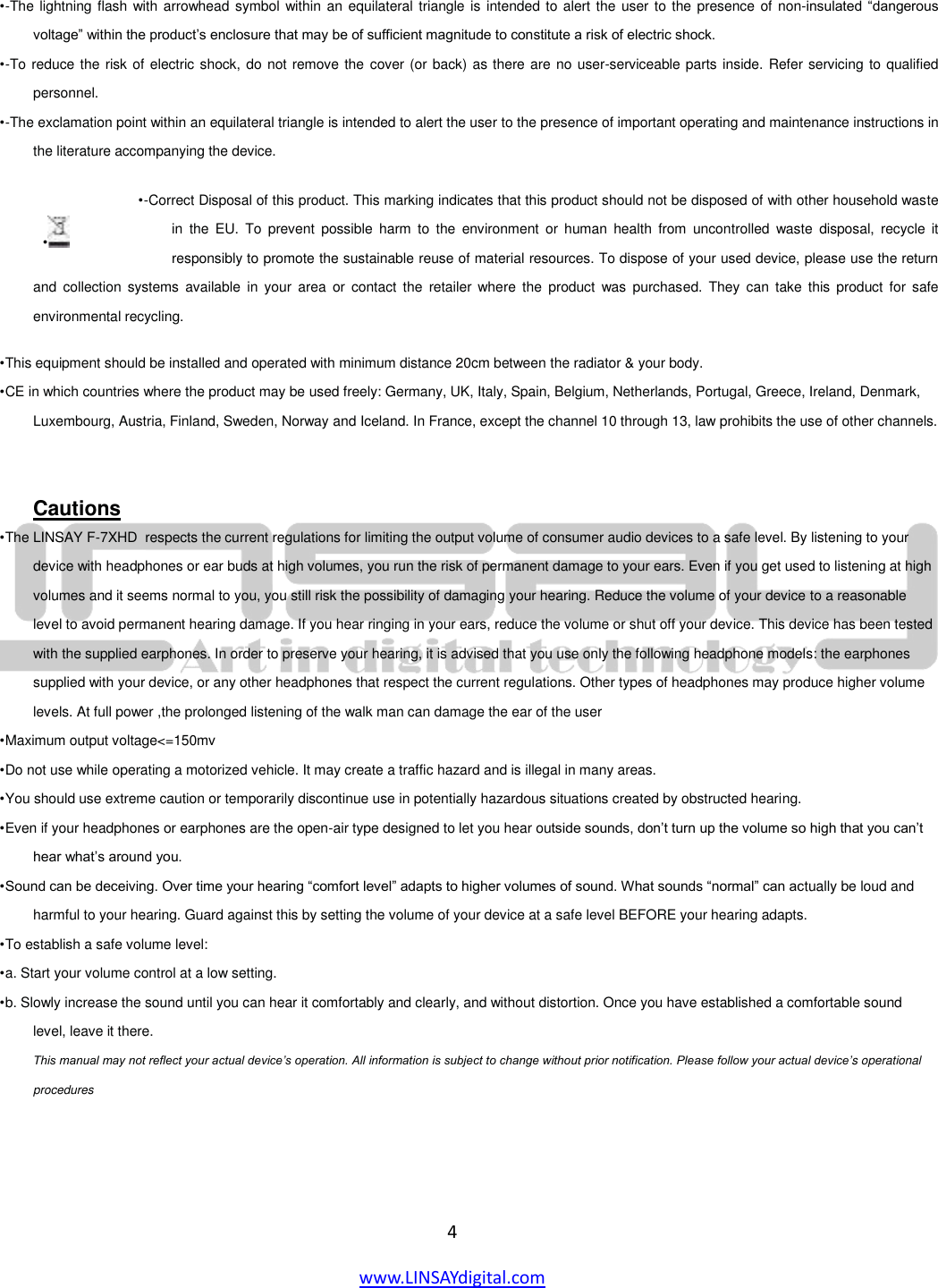  4 www.LINSAYdigital.com     • -The lightning flash with arrowhead symbol within an equilateral triangle is intended to alert the user to the presence of  non-insulated “dangerous voltage” within the product’s enclosure that may be of sufficient magnitude to constitute a risk of electric shock.  • -To reduce the risk of electric shock, do not remove the  cover (or back) as there are no user-serviceable parts inside. Refer servicing to qualified personnel.  • -The exclamation point within an equilateral triangle is intended to alert the user to the presence of important operating and maintenance instructions in the literature accompanying the device.  • -Correct Disposal of this product. This marking indicates that this product should not be disposed of with other household waste in  the  EU.  To  prevent  possible  harm  to  the  environment  or  human  health  from  uncontrolled  waste  disposal,  recycle  it responsibly to promote the sustainable reuse of material resources. To dispose of your used device, please use the return and  collection  systems  available in  your  area  or  contact the  retailer where  the  product  was  purchased.  They  can  take  this  product for  safe environmental recycling.  • This equipment should be installed and operated with minimum distance 20cm between the radiator &amp; your body.  • CE in which countries where the product may be used freely: Germany, UK, Italy, Spain, Belgium, Netherlands, Portugal, Greece, Ireland, Denmark, Luxembourg, Austria, Finland, Sweden, Norway and Iceland. In France, except the channel 10 through 13, law prohibits the use of other channels.    Cautions • The LINSAY F-7XHD  respects the current regulations for limiting the output volume of consumer audio devices to a safe level. By listening to your device with headphones or ear buds at high volumes, you run the risk of permanent damage to your ears. Even if you get used to listening at high volumes and it seems normal to you, you still risk the possibility of damaging your hearing. Reduce the volume of your device to a reasonable level to avoid permanent hearing damage. If you hear ringing in your ears, reduce the volume or shut off your device. This device has been tested with the supplied earphones. In order to preserve your hearing, it is advised that you use only the following headphone models: the earphones supplied with your device, or any other headphones that respect the current regulations. Other types of headphones may produce higher volume levels. At full power ,the prolonged listening of the walk man can damage the ear of the user  • Maximum output voltage&lt;=150mv  • Do not use while operating a motorized vehicle. It may create a traffic hazard and is illegal in many areas.  • You should use extreme caution or temporarily discontinue use in potentially hazardous situations created by obstructed hearing.  • Even if your headphones or earphones are the open-air type designed to let you hear outside sounds, don’t turn up the volume so high that you can’t hear what’s around you.  • Sound can be deceiving. Over time your hearing “comfort level” adapts to higher volumes of sound. What sounds “normal” can actually be loud and harmful to your hearing. Guard against this by setting the volume of your device at a safe level BEFORE your hearing adapts.  • To establish a safe volume level:  • a. Start your volume control at a low setting.  • b. Slowly increase the sound until you can hear it comfortably and clearly, and without distortion. Once you have established a comfortable sound level, leave it there.  This manual may not reflect your actual device’s operation. All information is subject to change without prior notification. Please follow your actual device’s operational procedures   •   
