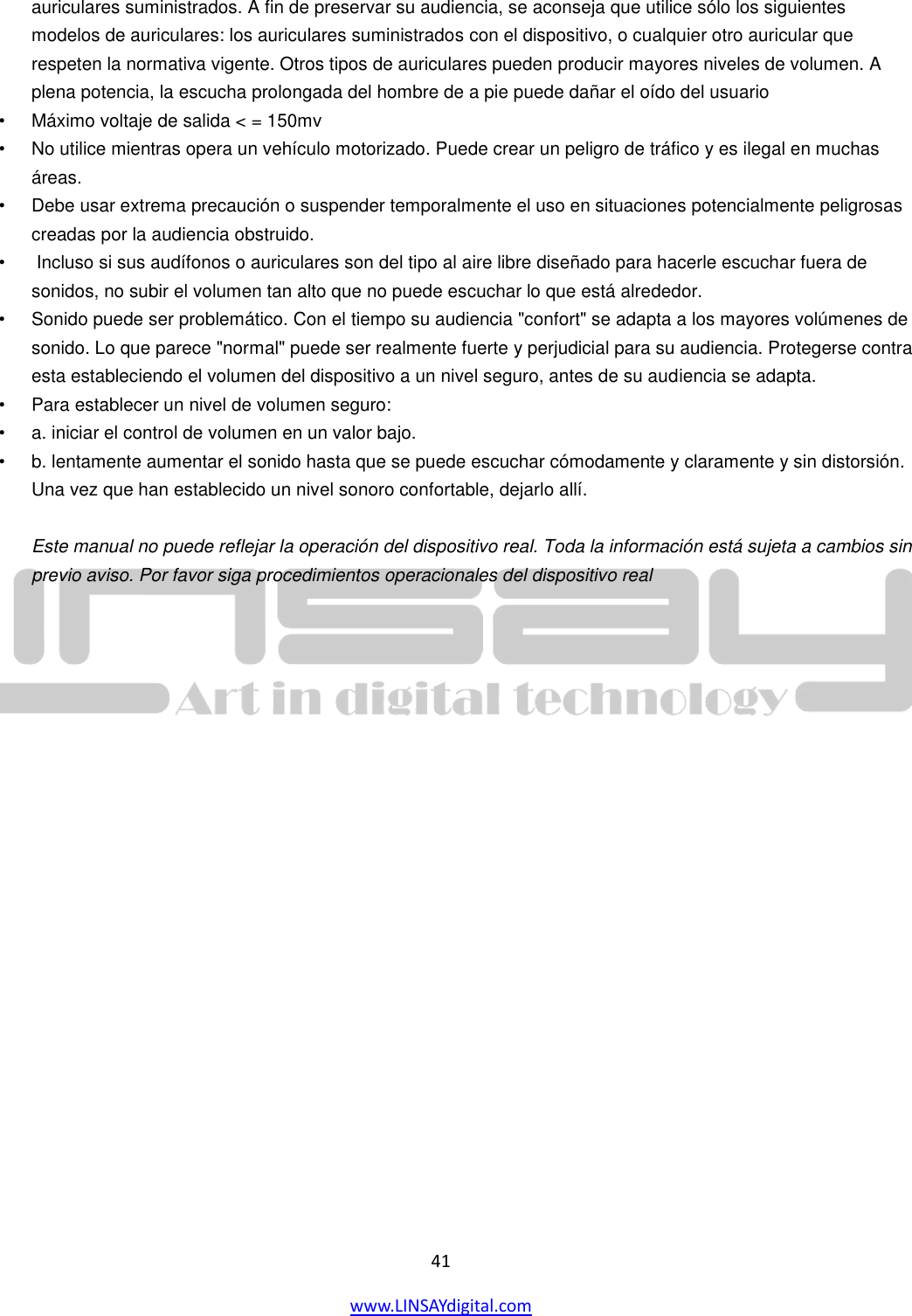  41 www.LINSAYdigital.com   auriculares suministrados. A fin de preservar su audiencia, se aconseja que utilice sólo los siguientes modelos de auriculares: los auriculares suministrados con el dispositivo, o cualquier otro auricular que respeten la normativa vigente. Otros tipos de auriculares pueden producir mayores niveles de volumen. A plena potencia, la escucha prolongada del hombre de a pie puede dañar el oído del usuario  • Máximo voltaje de salida &lt; = 150mv  • No utilice mientras opera un vehículo motorizado. Puede crear un peligro de tráfico y es ilegal en muchas áreas.   • Debe usar extrema precaución o suspender temporalmente el uso en situaciones potencialmente peligrosas creadas por la audiencia obstruido. •  Incluso si sus audífonos o auriculares son del tipo al aire libre diseñado para hacerle escuchar fuera de sonidos, no subir el volumen tan alto que no puede escuchar lo que está alrededor.   • Sonido puede ser problemático. Con el tiempo su audiencia &quot;confort&quot; se adapta a los mayores volúmenes de sonido. Lo que parece &quot;normal&quot; puede ser realmente fuerte y perjudicial para su audiencia. Protegerse contra esta estableciendo el volumen del dispositivo a un nivel seguro, antes de su audiencia se adapta.   • Para establecer un nivel de volumen seguro:  •  a. iniciar el control de volumen en un valor bajo.   •  b. lentamente aumentar el sonido hasta que se puede escuchar cómodamente y claramente y sin distorsión. Una vez que han establecido un nivel sonoro confortable, dejarlo allí.    Este manual no puede reflejar la operación del dispositivo real. Toda la información está sujeta a cambios sin previo aviso. Por favor siga procedimientos operacionales del dispositivo real           
