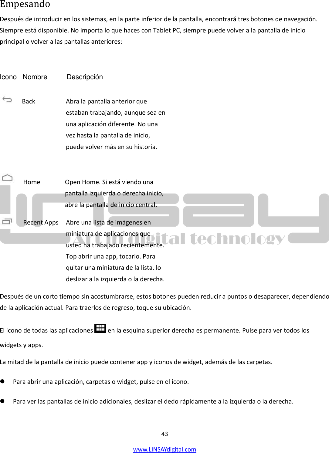  43 www.LINSAYdigital.com   Empesando Después de introducir en los sistemas, en la parte inferior de la pantalla, encontrará tres botones de navegación. Siempre está disponible. No importa lo que haces con Tablet PC, siempre puede volver a la pantalla de inicio principal o volver a las pantallas anteriores:  Icono   Nombre          Descripción            Después de un corto tiempo sin acostumbrarse, estos botones pueden reducir a puntos o desaparecer, dependiendo de la aplicación actual. Para traerlos de regreso, toque su ubicación. El icono de todas las aplicaciones   en la esquina superior derecha es permanente. Pulse para ver todos los widgets y apps. La mitad de la pantalla de inicio puede contener app y iconos de widget, además de las carpetas.   Para abrir una aplicación, carpetas o widget, pulse en el icono.   Para ver las pantallas de inicio adicionales, deslizar el dedo rápidamente a la izquierda o la derecha.  Back        Abra la pantalla anterior que estaban trabajando, aunque sea en una aplicación diferente. No una vez hasta la pantalla de inicio, puede volver más en su historia.  Home        Open Home. Si está viendo una pantalla izquierda o derecha inicio, abre la pantalla de inicio central. Recent Apps    Abre una lista de imágenes en miniatura de aplicaciones que usted ha trabajado recientemente. Top abrir una app, tocarlo. Para quitar una miniatura de la lista, lo deslizar a la izquierda o la derecha. 