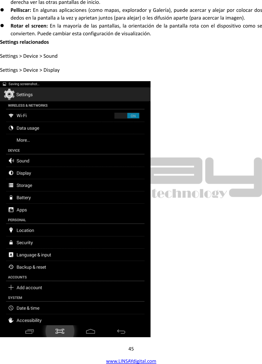  45 www.LINSAYdigital.com   derecha ver las otras pantallas de inicio.  Pelliscar: En algunas aplicaciones (como mapas, explorador y Galería), puede acercar y alejar por colocar dos dedos en la pantalla a la vez y aprietan juntos (para alejar) o les difusión aparte (para acercar la imagen).  Rotar el screen: En  la  mayoría de  las pantallas, la orientación  de  la pantalla rota con el  dispositivo como se convierten. Puede cambiar esta configuración de visualización. Settings relacionados Settings &gt; Device &gt; Sound Settings &gt; Device &gt; Display  