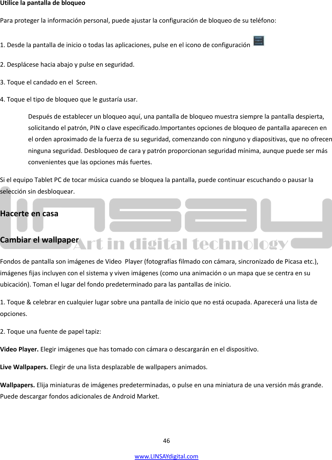  46 www.LINSAYdigital.com   Utilice la pantalla de bloqueo  Para proteger la información personal, puede ajustar la configuración de bloqueo de su teléfono: 1. Desde la pantalla de inicio o todas las aplicaciones, pulse en el icono de configuración   2. Desplácese hacia abajo y pulse en seguridad. 3. Toque el candado en el  Screen. 4. Toque el tipo de bloqueo que le gustaría usar. Después de establecer un bloqueo aquí, una pantalla de bloqueo muestra siempre la pantalla despierta, solicitando el patrón, PIN o clave especificado.Importantes opciones de bloqueo de pantalla aparecen en el orden aproximado de la fuerza de su seguridad, comenzando con ninguno y diapositivas, que no ofrecen ninguna seguridad. Desbloqueo de cara y patrón proporcionan seguridad mínima, aunque puede ser más convenientes que las opciones más fuertes. Si el equipo Tablet PC de tocar música cuando se bloquea la pantalla, puede continuar escuchando o pausar la selección sin desbloquear. Hacerte en casa  Cambiar el wallpaper Fondos de pantalla son imágenes de Video  Player (fotografías filmado con cámara, sincronizado de Picasa etc.), imágenes fijas incluyen con el sistema y viven imágenes (como una animación o un mapa que se centra en su ubicación). Toman el lugar del fondo predeterminado para las pantallas de inicio. 1. Toque &amp; celebrar en cualquier lugar sobre una pantalla de inicio que no está ocupada. Aparecerá una lista de opciones. 2. Toque una fuente de papel tapiz: Video Player. Elegir imágenes que has tomado con cámara o descargarán en el dispositivo. Live Wallpapers. Elegir de una lista desplazable de wallpapers animados. Wallpapers. Elija miniaturas de imágenes predeterminadas, o pulse en una miniatura de una versión más grande. Puede descargar fondos adicionales de Android Market.  