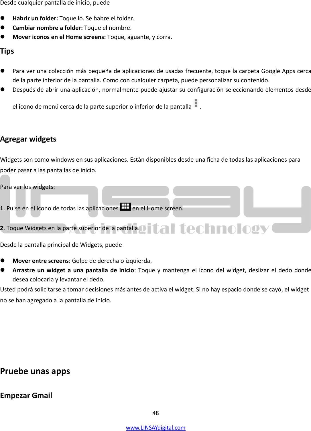  48 www.LINSAYdigital.com   Desde cualquier pantalla de inicio, puede  Habrir un folder: Toque lo. Se habre el folder.  Cambiar nombre a folder: Toque el nombre.  Mover iconos en el Home screens: Toque, aguante, y corra. Tips  Para ver una colección más pequeña de aplicaciones de usadas frecuente, toque la carpeta Google Apps cerca de la parte inferior de la pantalla. Como con cualquier carpeta, puede personalizar su contenido.  Después de abrir una aplicación, normalmente puede ajustar su configuración seleccionando elementos desde el icono de menú cerca de la parte superior o inferior de la pantalla  .  Agregar widgets Widgets son como windows en sus aplicaciones. Están disponibles desde una ficha de todas las aplicaciones para poder pasar a las pantallas de inicio. Para ver los widgets: 1. Pulse en el icono de todas las aplicaciones   en el Home screen. 2. Toque Widgets en la parte superior de la pantalla. Desde la pantalla principal de Widgets, puede  Mover entre screens: Golpe de derecha o izquierda.  Arrastre un widget a  una pantalla de inicio:  Toque y mantenga  el  icono del widget,  deslizar el dedo  donde desea colocarla y levantar el dedo. Usted podrá solicitarse a tomar decisiones más antes de activa el widget. Si no hay espacio donde se cayó, el widget no se han agregado a la pantalla de inicio.    Pruebe unas apps Empezar Gmail 