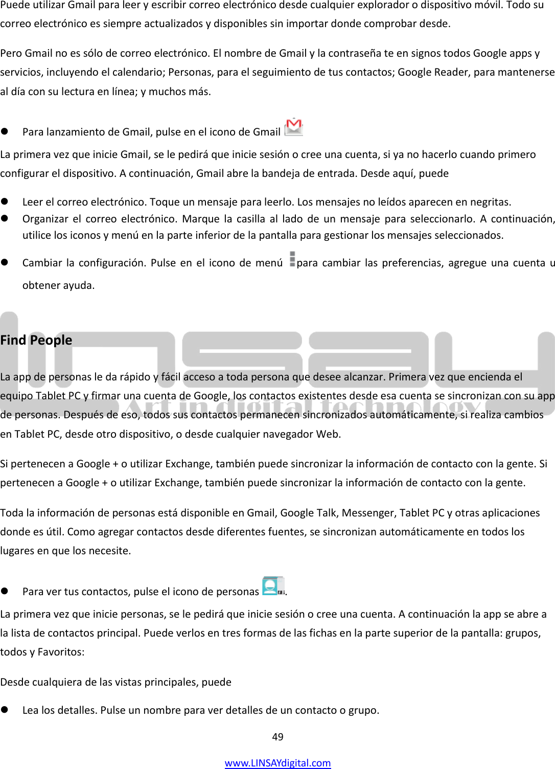  49 www.LINSAYdigital.com   Puede utilizar Gmail para leer y escribir correo electrónico desde cualquier explorador o dispositivo móvil. Todo su correo electrónico es siempre actualizados y disponibles sin importar donde comprobar desde. Pero Gmail no es sólo de correo electrónico. El nombre de Gmail y la contraseña te en signos todos Google apps y servicios, incluyendo el calendario; Personas, para el seguimiento de tus contactos; Google Reader, para mantenerse al día con su lectura en línea; y muchos más.  Para lanzamiento de Gmail, pulse en el icono de Gmail    La primera vez que inicie Gmail, se le pedirá que inicie sesión o cree una cuenta, si ya no hacerlo cuando primero configurar el dispositivo. A continuación, Gmail abre la bandeja de entrada. Desde aquí, puede  Leer el correo electrónico. Toque un mensaje para leerlo. Los mensajes no leídos aparecen en negritas.  Organizar el  correo  electrónico. Marque  la  casilla  al  lado  de  un  mensaje para  seleccionarlo.  A continuación, utilice los iconos y menú en la parte inferior de la pantalla para gestionar los mensajes seleccionados.  Cambiar la configuración. Pulse  en  el  icono de menú  para  cambiar las preferencias, agregue una cuenta  u obtener ayuda.  Find People La app de personas le da rápido y fácil acceso a toda persona que desee alcanzar. Primera vez que encienda el equipo Tablet PC y firmar una cuenta de Google, los contactos existentes desde esa cuenta se sincronizan con su app de personas. Después de eso, todos sus contactos permanecen sincronizados automáticamente, si realiza cambios en Tablet PC, desde otro dispositivo, o desde cualquier navegador Web. Si pertenecen a Google + o utilizar Exchange, también puede sincronizar la información de contacto con la gente. Si pertenecen a Google + o utilizar Exchange, también puede sincronizar la información de contacto con la gente. Toda la información de personas está disponible en Gmail, Google Talk, Messenger, Tablet PC y otras aplicaciones donde es útil. Como agregar contactos desde diferentes fuentes, se sincronizan automáticamente en todos los lugares en que los necesite.  Para ver tus contactos, pulse el icono de personas  . La primera vez que inicie personas, se le pedirá que inicie sesión o cree una cuenta. A continuación la app se abre a la lista de contactos principal. Puede verlos en tres formas de las fichas en la parte superior de la pantalla: grupos, todos y Favoritos: Desde cualquiera de las vistas principales, puede  Lea los detalles. Pulse un nombre para ver detalles de un contacto o grupo. 