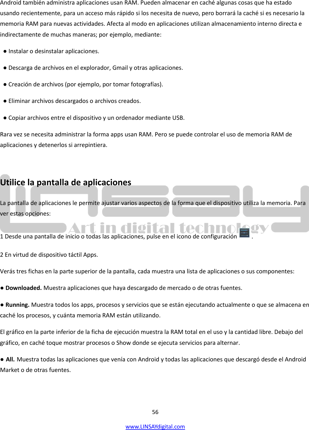  56 www.LINSAYdigital.com   Android también administra aplicaciones usan RAM. Pueden almacenar en caché algunas cosas que ha estado usando recientemente, para un acceso más rápido si los necesita de nuevo, pero borrará la caché si es necesario la memoria RAM para nuevas actividades. Afecta al modo en aplicaciones utilizan almacenamiento interno directa e indirectamente de muchas maneras; por ejemplo, mediante:   ● Instalar o desinstalar aplicaciones.   ● Descarga de archivos en el explorador, Gmail y otras aplicaciones.   ● Creación de archivos (por ejemplo, por tomar fotografías).   ● Eliminar archivos descargados o archivos creados.   ● Copiar archivos entre el dispositivo y un ordenador mediante USB. Rara vez se necesita administrar la forma apps usan RAM. Pero se puede controlar el uso de memoria RAM de aplicaciones y detenerlos si arrepintiera.  Utilice la pantalla de aplicaciones La pantalla de aplicaciones le permite ajustar varios aspectos de la forma que el dispositivo utiliza la memoria. Para ver estas opciones: 1 Desde una pantalla de inicio o todas las aplicaciones, pulse en el icono de configuración   . 2 En virtud de dispositivo táctil Apps.    Verás tres fichas en la parte superior de la pantalla, cada muestra una lista de aplicaciones o sus componentes: ● Downloaded. Muestra aplicaciones que haya descargado de mercado o de otras fuentes. ● Running. Muestra todos los apps, procesos y servicios que se están ejecutando actualmente o que se almacena en caché los procesos, y cuánta memoria RAM están utilizando. El gráfico en la parte inferior de la ficha de ejecución muestra la RAM total en el uso y la cantidad libre. Debajo del gráfico, en caché toque mostrar procesos o Show donde se ejecuta servicios para alternar. ● All. Muestra todas las aplicaciones que venía con Android y todas las aplicaciones que descargó desde el Android Market o de otras fuentes. 