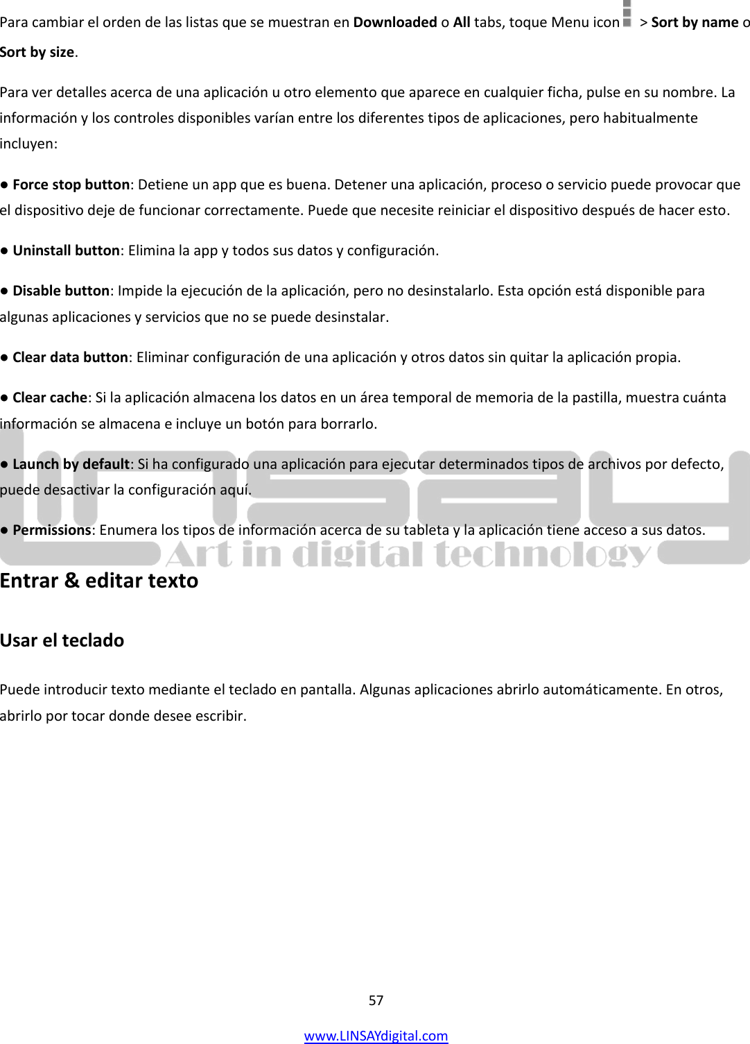  57 www.LINSAYdigital.com   Para cambiar el orden de las listas que se muestran en Downloaded o All tabs, toque Menu icon    &gt; Sort by name o Sort by size. Para ver detalles acerca de una aplicación u otro elemento que aparece en cualquier ficha, pulse en su nombre. La información y los controles disponibles varían entre los diferentes tipos de aplicaciones, pero habitualmente incluyen: ● Force stop button: Detiene un app que es buena. Detener una aplicación, proceso o servicio puede provocar que el dispositivo deje de funcionar correctamente. Puede que necesite reiniciar el dispositivo después de hacer esto. ● Uninstall button: Elimina la app y todos sus datos y configuración. ● Disable button: Impide la ejecución de la aplicación, pero no desinstalarlo. Esta opción está disponible para algunas aplicaciones y servicios que no se puede desinstalar. ● Clear data button: Eliminar configuración de una aplicación y otros datos sin quitar la aplicación propia. ● Clear cache: Si la aplicación almacena los datos en un área temporal de memoria de la pastilla, muestra cuánta información se almacena e incluye un botón para borrarlo. ● Launch by default: Si ha configurado una aplicación para ejecutar determinados tipos de archivos por defecto, puede desactivar la configuración aquí. ● Permissions: Enumera los tipos de información acerca de su tableta y la aplicación tiene acceso a sus datos. Entrar &amp; editar texto Usar el teclado  Puede introducir texto mediante el teclado en pantalla. Algunas aplicaciones abrirlo automáticamente. En otros, abrirlo por tocar donde desee escribir. 