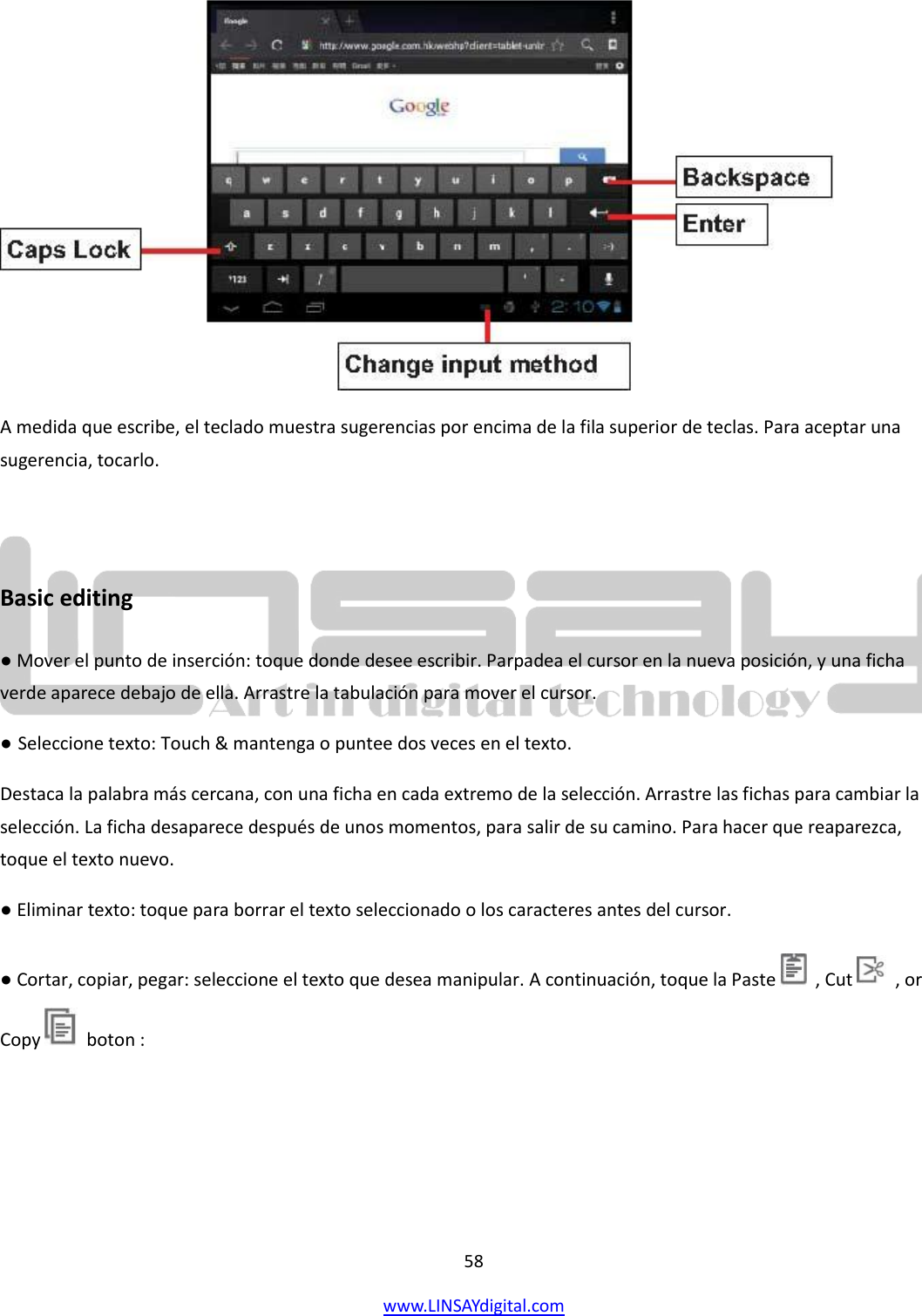  58 www.LINSAYdigital.com    A medida que escribe, el teclado muestra sugerencias por encima de la fila superior de teclas. Para aceptar una sugerencia, tocarlo.  Basic editing ● Mover el punto de inserción: toque donde desee escribir. Parpadea el cursor en la nueva posición, y una ficha verde aparece debajo de ella. Arrastre la tabulación para mover el cursor. ● Seleccione texto: Touch &amp; mantenga o puntee dos veces en el texto. Destaca la palabra más cercana, con una ficha en cada extremo de la selección. Arrastre las fichas para cambiar la selección. La ficha desaparece después de unos momentos, para salir de su camino. Para hacer que reaparezca, toque el texto nuevo. ● Eliminar texto: toque para borrar el texto seleccionado o los caracteres antes del cursor. ● Cortar, copiar, pegar: seleccione el texto que desea manipular. A continuación, toque la Paste    , Cut    , or Copy    boton : 