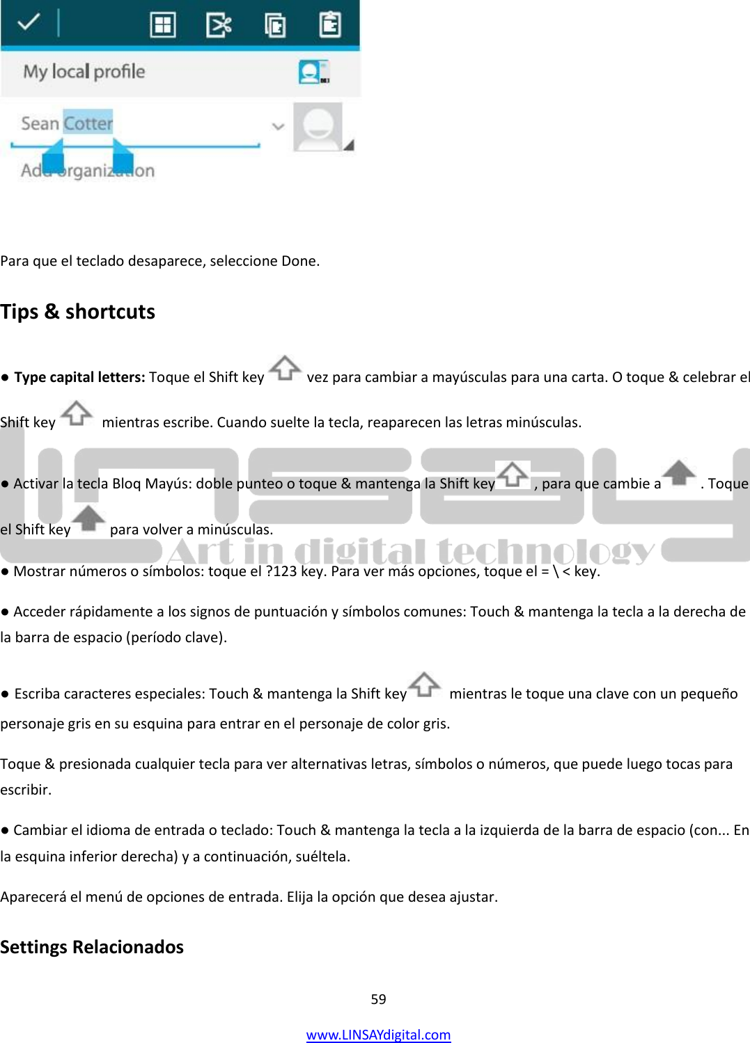  59 www.LINSAYdigital.com     Para que el teclado desaparece, seleccione Done. Tips &amp; shortcuts ● Type capital letters: Toque el Shift key   vez para cambiar a mayúsculas para una carta. O toque &amp; celebrar el Shift key    mientras escribe. Cuando suelte la tecla, reaparecen las letras minúsculas. ● Activar la tecla Bloq Mayús: doble punteo o toque &amp; mantenga la Shift key  , para que cambie a  . Toque el Shift key  para volver a minúsculas. ● Mostrar números o símbolos: toque el ?123 key. Para ver más opciones, toque el = \ &lt; key. ● Acceder rápidamente a los signos de puntuación y símbolos comunes: Touch &amp; mantenga la tecla a la derecha de la barra de espacio (período clave). ● Escriba caracteres especiales: Touch &amp; mantenga la Shift key   mientras le toque una clave con un pequeño personaje gris en su esquina para entrar en el personaje de color gris. Toque &amp; presionada cualquier tecla para ver alternativas letras, símbolos o números, que puede luego tocas para escribir. ● Cambiar el idioma de entrada o teclado: Touch &amp; mantenga la tecla a la izquierda de la barra de espacio (con... En la esquina inferior derecha) y a continuación, suéltela. Aparecerá el menú de opciones de entrada. Elija la opción que desea ajustar. Settings Relacionados 