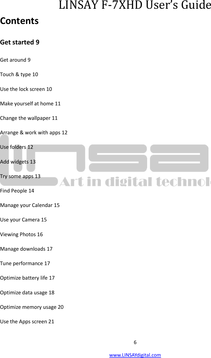  6 www.LINSAYdigital.com    LINSAY F-7XHD User’s Guide Contents Get started 9 Get around 9 Touch &amp; type 10 Use the lock screen 10 Make yourself at home 11 Change the wallpaper 11   Arrange &amp; work with apps 12 Use folders 12 Add widgets 13 Try some apps 13 Find People 14 Manage your Calendar 15 Use your Camera 15 Viewing Photos 16 Manage downloads 17 Tune performance 17 Optimize battery life 17 Optimize data usage 18 Optimize memory usage 20 Use the Apps screen 21 