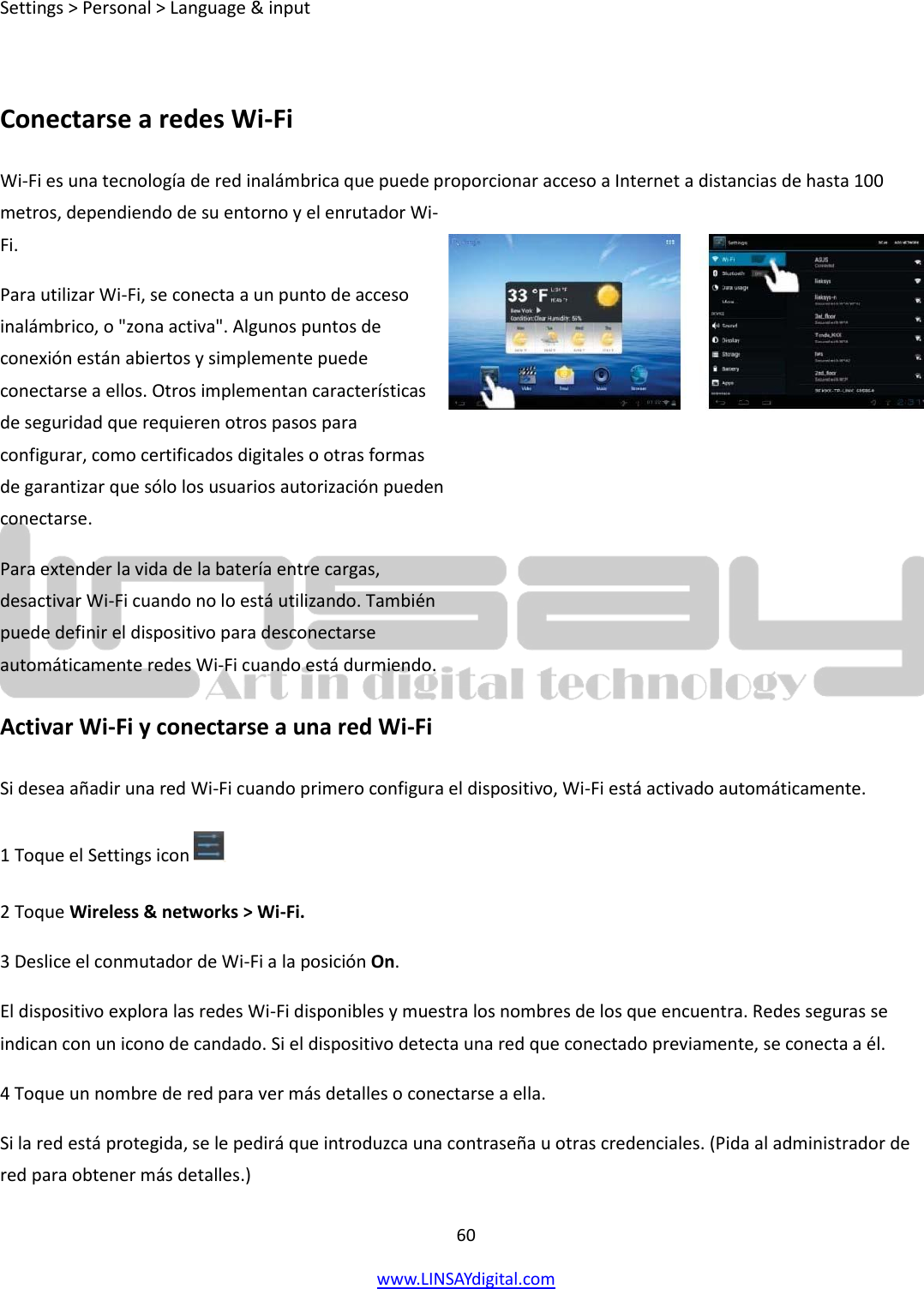  60 www.LINSAYdigital.com   Settings &gt; Personal &gt; Language &amp; input  Conectarse a redes Wi-Fi Wi-Fi es una tecnología de red inalámbrica que puede proporcionar acceso a Internet a distancias de hasta 100 metros, dependiendo de su entorno y el enrutador Wi-Fi. Para utilizar Wi-Fi, se conecta a un punto de acceso inalámbrico, o &quot;zona activa&quot;. Algunos puntos de conexión están abiertos y simplemente puede conectarse a ellos. Otros implementan características de seguridad que requieren otros pasos para configurar, como certificados digitales o otras formas de garantizar que sólo los usuarios autorización pueden conectarse. Para extender la vida de la batería entre cargas, desactivar Wi-Fi cuando no lo está utilizando. También puede definir el dispositivo para desconectarse automáticamente redes Wi-Fi cuando está durmiendo. Activar Wi-Fi y conectarse a una red Wi-Fi Si desea añadir una red Wi-Fi cuando primero configura el dispositivo, Wi-Fi está activado automáticamente. 1 Toque el Settings icon     2 Toque Wireless &amp; networks &gt; Wi-Fi. 3 Deslice el conmutador de Wi-Fi a la posición On. El dispositivo explora las redes Wi-Fi disponibles y muestra los nombres de los que encuentra. Redes seguras se indican con un icono de candado. Si el dispositivo detecta una red que conectado previamente, se conecta a él. 4 Toque un nombre de red para ver más detalles o conectarse a ella. Si la red está protegida, se le pedirá que introduzca una contraseña u otras credenciales. (Pida al administrador de red para obtener más detalles.)  