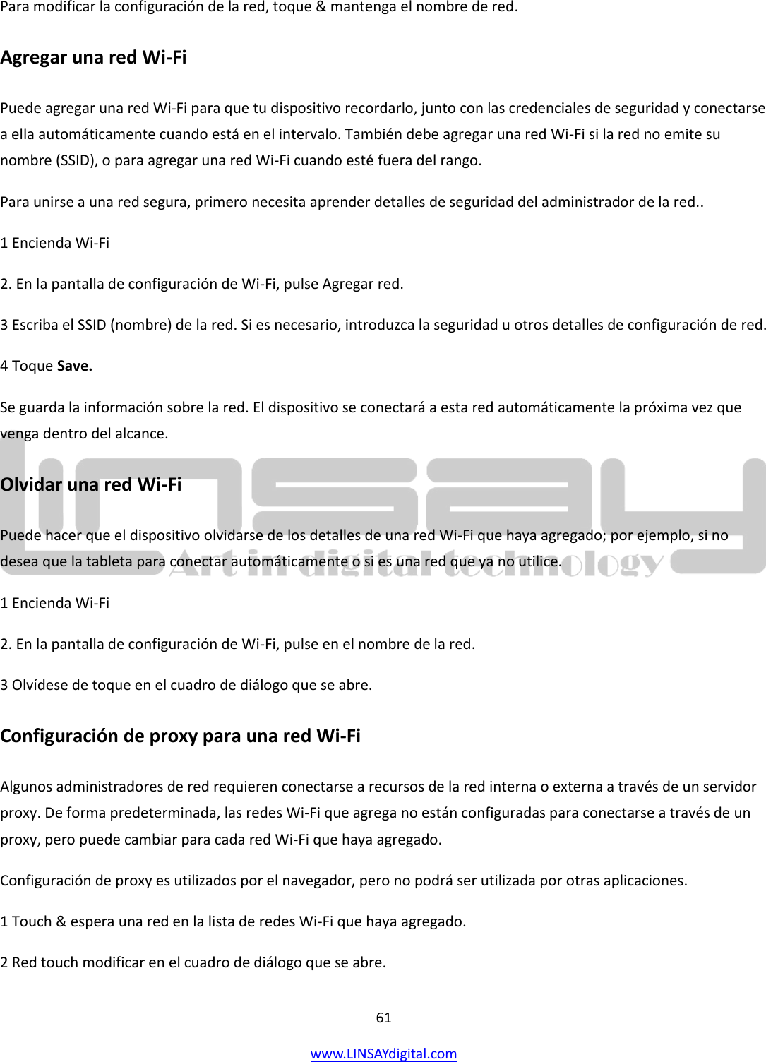  61 www.LINSAYdigital.com   Para modificar la configuración de la red, toque &amp; mantenga el nombre de red. Agregar una red Wi-Fi Puede agregar una red Wi-Fi para que tu dispositivo recordarlo, junto con las credenciales de seguridad y conectarse a ella automáticamente cuando está en el intervalo. También debe agregar una red Wi-Fi si la red no emite su nombre (SSID), o para agregar una red Wi-Fi cuando esté fuera del rango. Para unirse a una red segura, primero necesita aprender detalles de seguridad del administrador de la red.. 1 Encienda Wi-Fi 2. En la pantalla de configuración de Wi-Fi, pulse Agregar red. 3 Escriba el SSID (nombre) de la red. Si es necesario, introduzca la seguridad u otros detalles de configuración de red. 4 Toque Save. Se guarda la información sobre la red. El dispositivo se conectará a esta red automáticamente la próxima vez que venga dentro del alcance. Olvidar una red Wi-Fi Puede hacer que el dispositivo olvidarse de los detalles de una red Wi-Fi que haya agregado; por ejemplo, si no desea que la tableta para conectar automáticamente o si es una red que ya no utilice. 1 Encienda Wi-Fi 2. En la pantalla de configuración de Wi-Fi, pulse en el nombre de la red. 3 Olvídese de toque en el cuadro de diálogo que se abre. Configuración de proxy para una red Wi-Fi Algunos administradores de red requieren conectarse a recursos de la red interna o externa a través de un servidor proxy. De forma predeterminada, las redes Wi-Fi que agrega no están configuradas para conectarse a través de un proxy, pero puede cambiar para cada red Wi-Fi que haya agregado. Configuración de proxy es utilizados por el navegador, pero no podrá ser utilizada por otras aplicaciones. 1 Touch &amp; espera una red en la lista de redes Wi-Fi que haya agregado. 2 Red touch modificar en el cuadro de diálogo que se abre. 