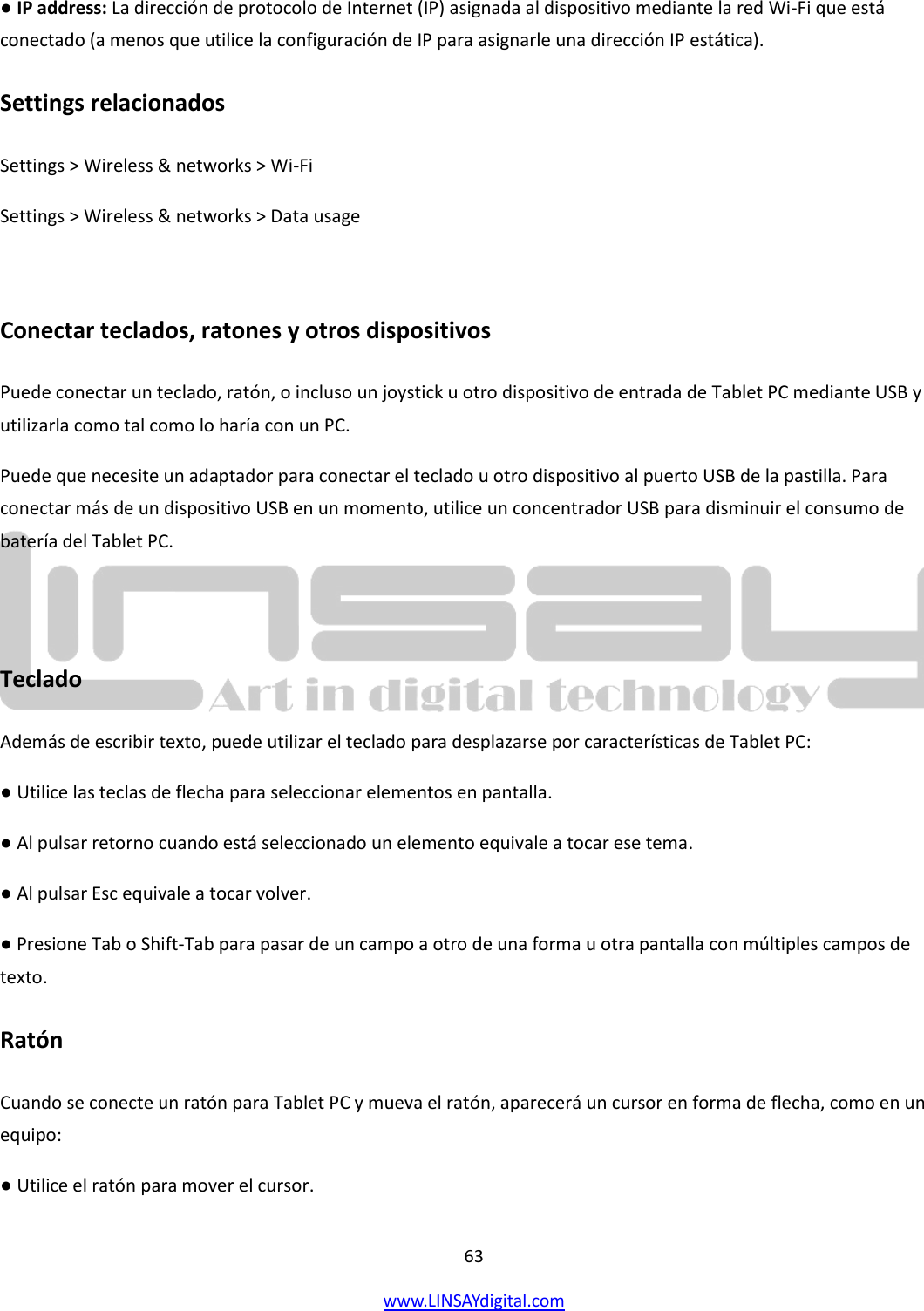  63 www.LINSAYdigital.com   ● IP address: La dirección de protocolo de Internet (IP) asignada al dispositivo mediante la red Wi-Fi que está conectado (a menos que utilice la configuración de IP para asignarle una dirección IP estática). Settings relacionados Settings &gt; Wireless &amp; networks &gt; Wi-Fi Settings &gt; Wireless &amp; networks &gt; Data usage  Conectar teclados, ratones y otros dispositivos Puede conectar un teclado, ratón, o incluso un joystick u otro dispositivo de entrada de Tablet PC mediante USB y utilizarla como tal como lo haría con un PC. Puede que necesite un adaptador para conectar el teclado u otro dispositivo al puerto USB de la pastilla. Para conectar más de un dispositivo USB en un momento, utilice un concentrador USB para disminuir el consumo de batería del Tablet PC.  Teclado Además de escribir texto, puede utilizar el teclado para desplazarse por características de Tablet PC: ● Utilice las teclas de flecha para seleccionar elementos en pantalla. ● Al pulsar retorno cuando está seleccionado un elemento equivale a tocar ese tema. ● Al pulsar Esc equivale a tocar volver. ● Presione Tab o Shift-Tab para pasar de un campo a otro de una forma u otra pantalla con múltiples campos de texto. Ratón Cuando se conecte un ratón para Tablet PC y mueva el ratón, aparecerá un cursor en forma de flecha, como en un equipo: ● Utilice el ratón para mover el cursor. 