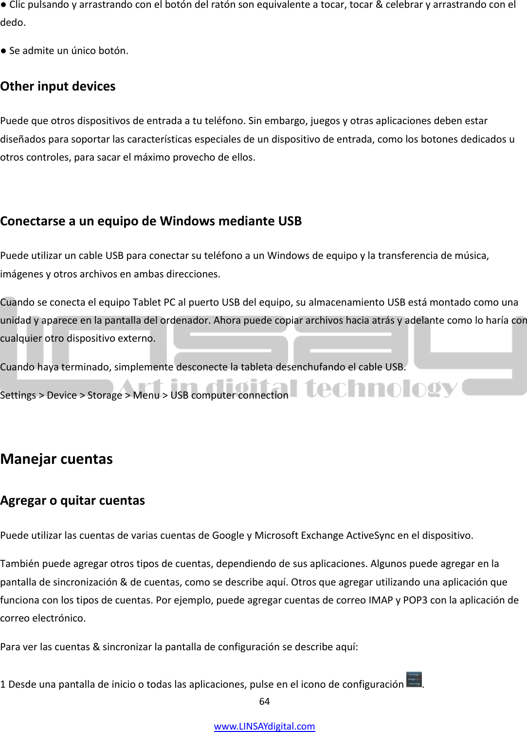  64 www.LINSAYdigital.com   ● Clic pulsando y arrastrando con el botón del ratón son equivalente a tocar, tocar &amp; celebrar y arrastrando con el dedo. ● Se admite un único botón. Other input devices Puede que otros dispositivos de entrada a tu teléfono. Sin embargo, juegos y otras aplicaciones deben estar diseñados para soportar las características especiales de un dispositivo de entrada, como los botones dedicados u otros controles, para sacar el máximo provecho de ellos.  Conectarse a un equipo de Windows mediante USB Puede utilizar un cable USB para conectar su teléfono a un Windows de equipo y la transferencia de música, imágenes y otros archivos en ambas direcciones. Cuando se conecta el equipo Tablet PC al puerto USB del equipo, su almacenamiento USB está montado como una unidad y aparece en la pantalla del ordenador. Ahora puede copiar archivos hacia atrás y adelante como lo haría con cualquier otro dispositivo externo. Cuando haya terminado, simplemente desconecte la tableta desenchufando el cable USB. Settings &gt; Device &gt; Storage &gt; Menu &gt; USB computer connection  Manejar cuentas Agregar o quitar cuentas Puede utilizar las cuentas de varias cuentas de Google y Microsoft Exchange ActiveSync en el dispositivo. También puede agregar otros tipos de cuentas, dependiendo de sus aplicaciones. Algunos puede agregar en la pantalla de sincronización &amp; de cuentas, como se describe aquí. Otros que agregar utilizando una aplicación que funciona con los tipos de cuentas. Por ejemplo, puede agregar cuentas de correo IMAP y POP3 con la aplicación de correo electrónico. Para ver las cuentas &amp; sincronizar la pantalla de configuración se describe aquí: 1 Desde una pantalla de inicio o todas las aplicaciones, pulse en el icono de configuración  . 