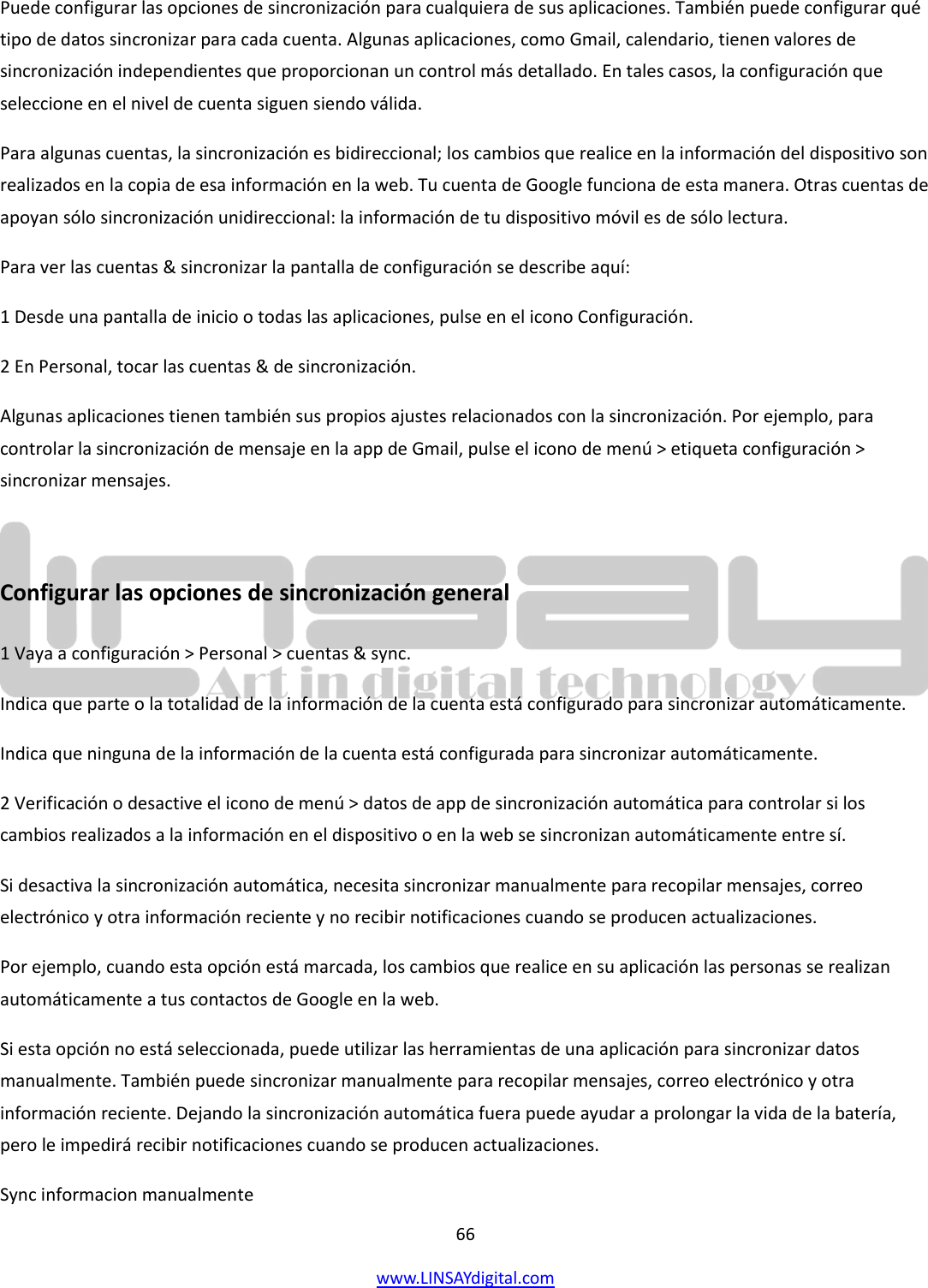  66 www.LINSAYdigital.com   Puede configurar las opciones de sincronización para cualquiera de sus aplicaciones. También puede configurar qué tipo de datos sincronizar para cada cuenta. Algunas aplicaciones, como Gmail, calendario, tienen valores de sincronización independientes que proporcionan un control más detallado. En tales casos, la configuración que seleccione en el nivel de cuenta siguen siendo válida. Para algunas cuentas, la sincronización es bidireccional; los cambios que realice en la información del dispositivo son realizados en la copia de esa información en la web. Tu cuenta de Google funciona de esta manera. Otras cuentas de apoyan sólo sincronización unidireccional: la información de tu dispositivo móvil es de sólo lectura. Para ver las cuentas &amp; sincronizar la pantalla de configuración se describe aquí: 1 Desde una pantalla de inicio o todas las aplicaciones, pulse en el icono Configuración. 2 En Personal, tocar las cuentas &amp; de sincronización. Algunas aplicaciones tienen también sus propios ajustes relacionados con la sincronización. Por ejemplo, para controlar la sincronización de mensaje en la app de Gmail, pulse el icono de menú &gt; etiqueta configuración &gt; sincronizar mensajes.  Configurar las opciones de sincronización general 1 Vaya a configuración &gt; Personal &gt; cuentas &amp; sync. Indica que parte o la totalidad de la información de la cuenta está configurado para sincronizar automáticamente. Indica que ninguna de la información de la cuenta está configurada para sincronizar automáticamente. 2 Verificación o desactive el icono de menú &gt; datos de app de sincronización automática para controlar si los cambios realizados a la información en el dispositivo o en la web se sincronizan automáticamente entre sí. Si desactiva la sincronización automática, necesita sincronizar manualmente para recopilar mensajes, correo electrónico y otra información reciente y no recibir notificaciones cuando se producen actualizaciones. Por ejemplo, cuando esta opción está marcada, los cambios que realice en su aplicación las personas se realizan automáticamente a tus contactos de Google en la web. Si esta opción no está seleccionada, puede utilizar las herramientas de una aplicación para sincronizar datos manualmente. También puede sincronizar manualmente para recopilar mensajes, correo electrónico y otra información reciente. Dejando la sincronización automática fuera puede ayudar a prolongar la vida de la batería, pero le impedirá recibir notificaciones cuando se producen actualizaciones. Sync informacion manualmente 