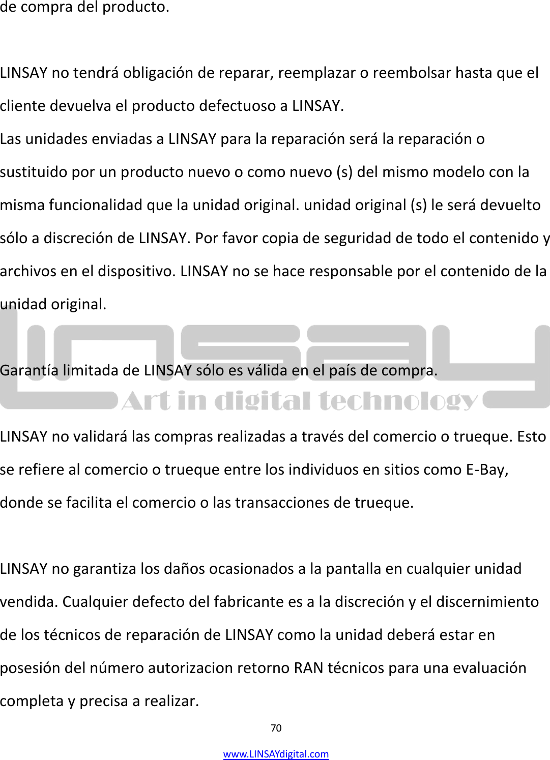  70 www.LINSAYdigital.com   de compra del producto.  LINSAY no tendrá obligación de reparar, reemplazar o reembolsar hasta que el cliente devuelva el producto defectuoso a LINSAY. Las unidades enviadas a LINSAY para la reparación será la reparación o sustituido por un producto nuevo o como nuevo (s) del mismo modelo con la misma funcionalidad que la unidad original. unidad original (s) le será devuelto sólo a discreción de LINSAY. Por favor copia de seguridad de todo el contenido y archivos en el dispositivo. LINSAY no se hace responsable por el contenido de la unidad original.  Garantía limitada de LINSAY sólo es válida en el país de compra.  LINSAY no validará las compras realizadas a través del comercio o trueque. Esto se refiere al comercio o trueque entre los individuos en sitios como E-Bay, donde se facilita el comercio o las transacciones de trueque.  LINSAY no garantiza los daños ocasionados a la pantalla en cualquier unidad vendida. Cualquier defecto del fabricante es a la discreción y el discernimiento de los técnicos de reparación de LINSAY como la unidad deberá estar en posesión del número autorizacion retorno RAN técnicos para una evaluación completa y precisa a realizar. 