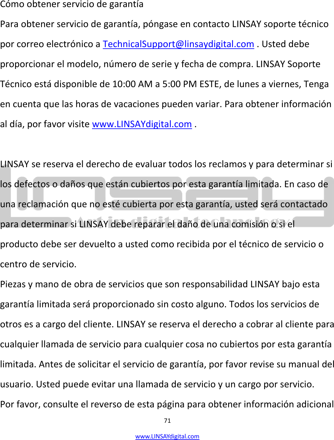  71 www.LINSAYdigital.com    Cómo obtener servicio de garantía Para obtener servicio de garantía, póngase en contacto LINSAY soporte técnico por correo electrónico a TechnicalSupport@linsaydigital.com . Usted debe proporcionar el modelo, número de serie y fecha de compra. LINSAY Soporte Técnico está disponible de 10:00 AM a 5:00 PM ESTE, de lunes a viernes, Tenga en cuenta que las horas de vacaciones pueden variar. Para obtener información al día, por favor visite www.LINSAYdigital.com .  LINSAY se reserva el derecho de evaluar todos los reclamos y para determinar si los defectos o daños que están cubiertos por esta garantía limitada. En caso de una reclamación que no esté cubierta por esta garantía, usted será contactado para determinar si LINSAY debe reparar el daño de una comisión o si el producto debe ser devuelto a usted como recibida por el técnico de servicio o centro de servicio. Piezas y mano de obra de servicios que son responsabilidad LINSAY bajo esta garantía limitada será proporcionado sin costo alguno. Todos los servicios de otros es a cargo del cliente. LINSAY se reserva el derecho a cobrar al cliente para cualquier llamada de servicio para cualquier cosa no cubiertos por esta garantía limitada. Antes de solicitar el servicio de garantía, por favor revise su manual del usuario. Usted puede evitar una llamada de servicio y un cargo por servicio. Por favor, consulte el reverso de esta página para obtener información adicional 