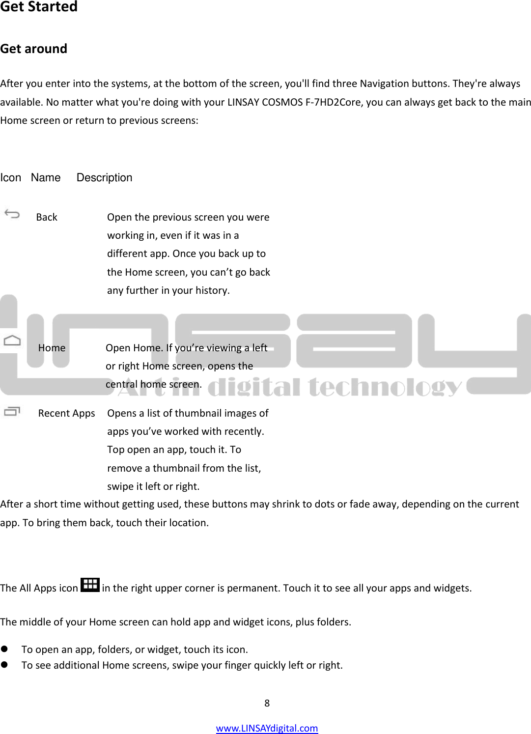 8 www.LINSAYdigital.com   Get Started Get around After you enter into the systems, at the bottom of the screen, you&apos;ll find three Navigation buttons. They&apos;re always available. No matter what you&apos;re doing with your LINSAY COSMOS F-7HD2Core, you can always get back to the main Home screen or return to previous screens:  Icon   Name     Description          After a short time without getting used, these buttons may shrink to dots or fade away, depending on the current app. To bring them back, touch their location.  The All Apps icon   in the right upper corner is permanent. Touch it to see all your apps and widgets. The middle of your Home screen can hold app and widget icons, plus folders.  To open an app, folders, or widget, touch its icon.  To see additional Home screens, swipe your finger quickly left or right.  Back        Open the previous screen you were working in, even if it was in a different app. Once you back up to the Home screen, you can’t go back any further in your history.  Home        Open Home. If you’re viewing a left or right Home screen, opens the central home screen. Recent Apps    Opens a list of thumbnail images of     apps you’ve worked with recently. Top open an app, touch it. To remove a thumbnail from the list, swipe it left or right. 