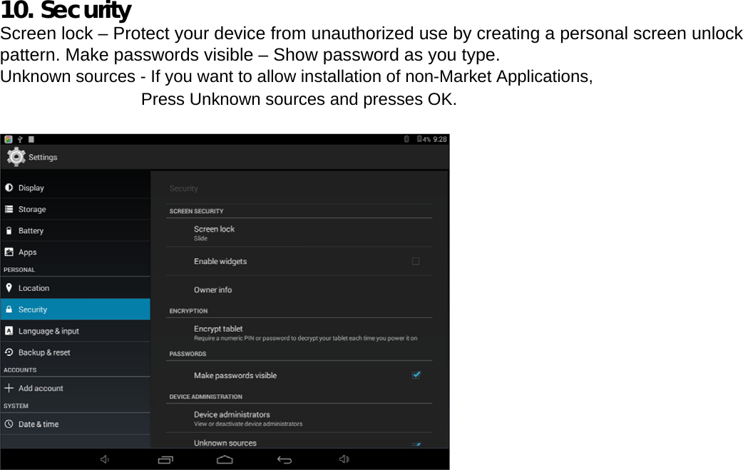  10. Security Screen lock – Protect your device from unauthorized use by creating a personal screen unlock pattern. Make passwords visible – Show password as you type.  Unknown sources - If you want to allow installation of non-Market Applications, Press Unknown sources and presses OK.    