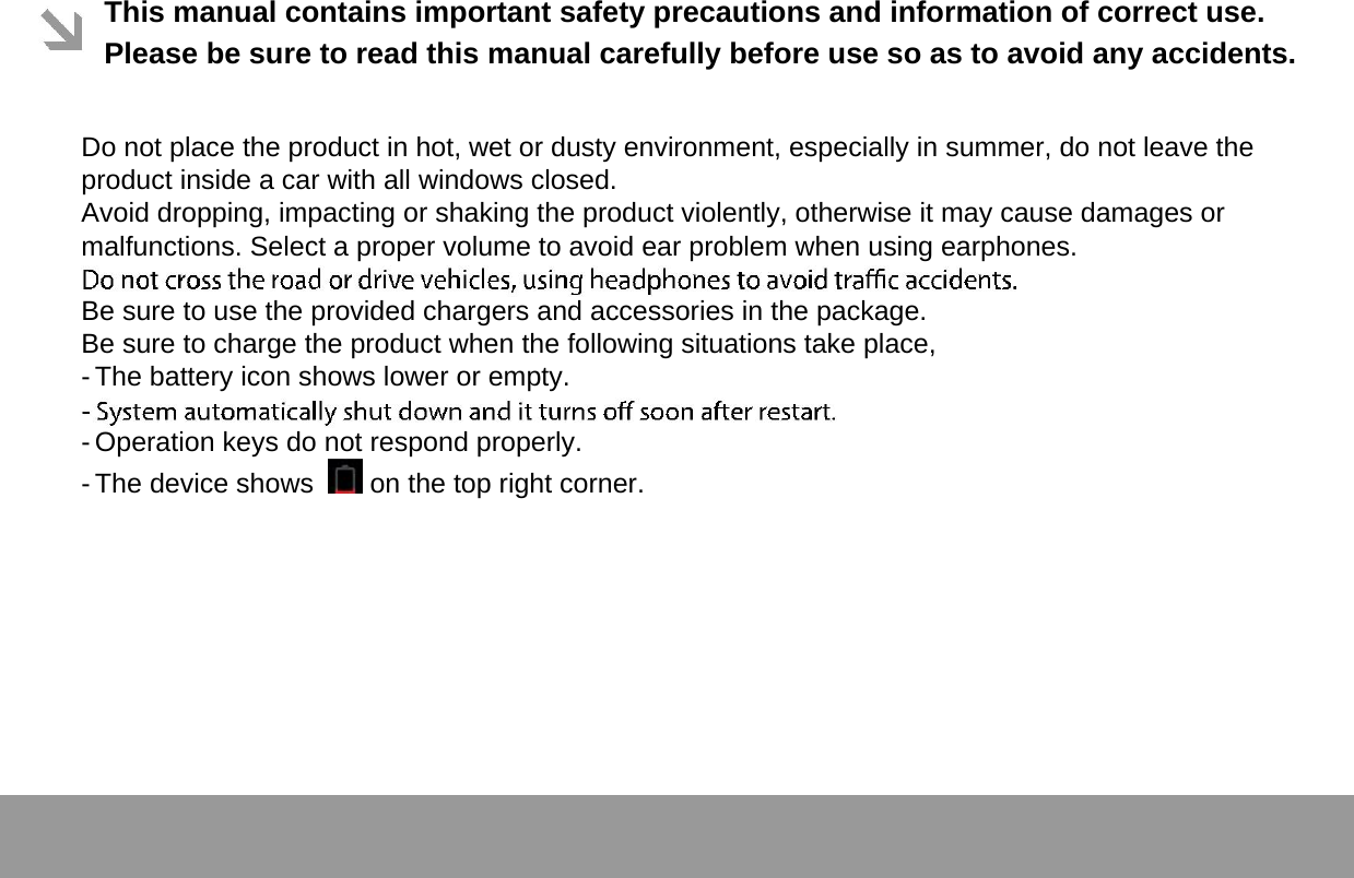  This manual contains important safety precautions and information of correct use. Please be sure to read this manual carefully before use so as to avoid any accidents.   Do not place the product in hot, wet or dusty environment, especially in summer, do not leave the product inside a car with all windows closed.  Avoid dropping, impacting or shaking the product violently, otherwise it may cause damages or malfunctions. Select a proper volume to avoid ear problem when using earphones.  Be sure to use the provided chargers and accessories in the package.  Be sure to charge the product when the following situations take place,  - The battery icon shows lower or empty.   - Operation keys do not respond properly.   - The device shows    on the top right corner.      Page 1 