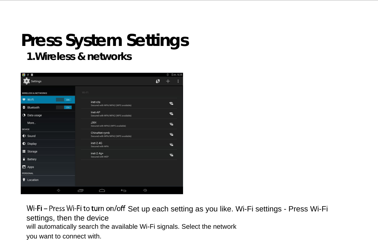  Press System Settings 1.Wireless &amp; networks                                              Set up each setting as you like. Wi-Fi settings - Press Wi-Fi settings, then the device  will automatically search the available Wi-Fi signals. Select the network you want to connect with.  