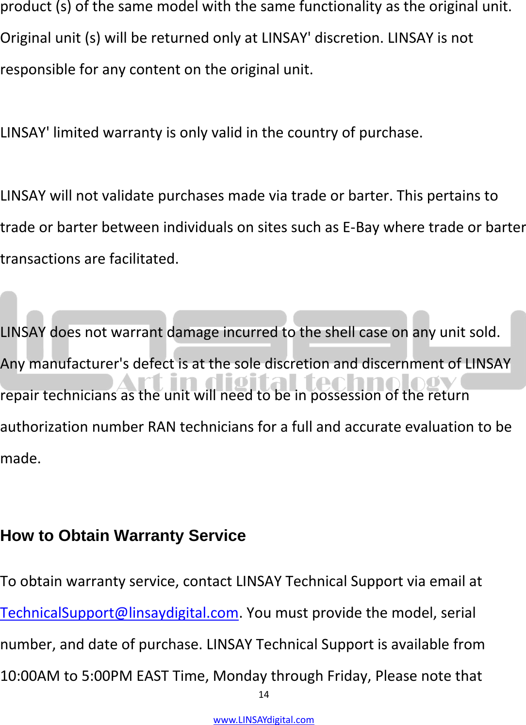  14 www.LINSAYdigital.com   product (s) of the same model with the same functionality as the original unit. Original unit (s) will be returned only at LINSAY&apos; discretion. LINSAY is not responsible for any content on the original unit.  LINSAY&apos; limited warranty is only valid in the country of purchase.  LINSAY will not validate purchases made via trade or barter. This pertains to trade or barter between individuals on sites such as E-Bay where trade or barter transactions are facilitated.  LINSAY does not warrant damage incurred to the shell case on any unit sold. Any manufacturer&apos;s defect is at the sole discretion and discernment of LINSAY repair technicians as the unit will need to be in possession of the return authorization number RAN technicians for a full and accurate evaluation to be made.  How to Obtain Warranty Service To obtain warranty service, contact LINSAY Technical Support via email at TechnicalSupport@linsaydigital.com. You must provide the model, serial number, and date of purchase. LINSAY Technical Support is available from 10:00AM to 5:00PM EAST Time, Monday through Friday, Please note that 