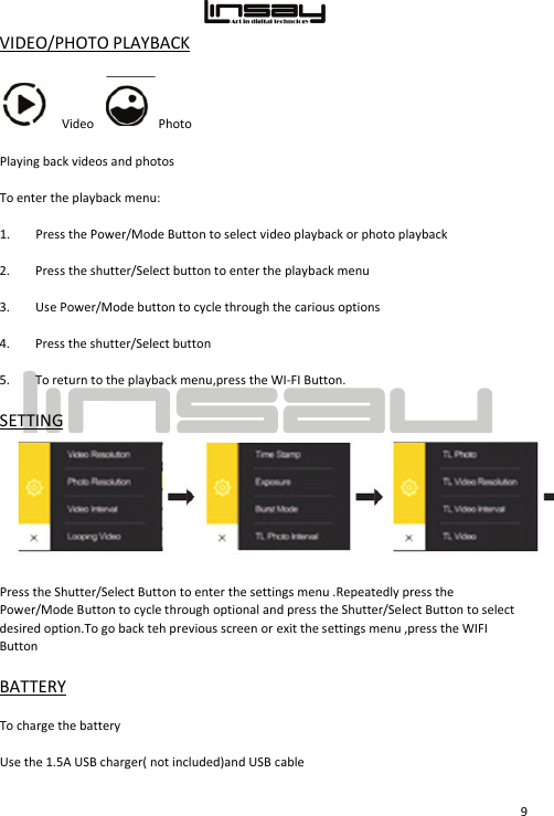  9 VIDEO/PHOTO PLAYBACK Video     Photo Playing back videos and photos To enter the playback menu: 1. Press the Power/Mode Button to select video playback or photo playback 2. Press the shutter/Select button to enter the playback menu 3. Use Power/Mode button to cycle through the carious options 4. Press the shutter/Select button 5. To return to the playback menu,press the WI-FI Button. SETTING Press the Shutter/Select Button to enter the settings menu .Repeatedly press the Power/Mode Button to cycle through optional and press the Shutter/Select Button to select desired option.To go back teh previous screen or exit the settings menu ,press the WIFI Button BATTERY  To charge the battery Use the 1.5A USB charger( not included)and USB cable 