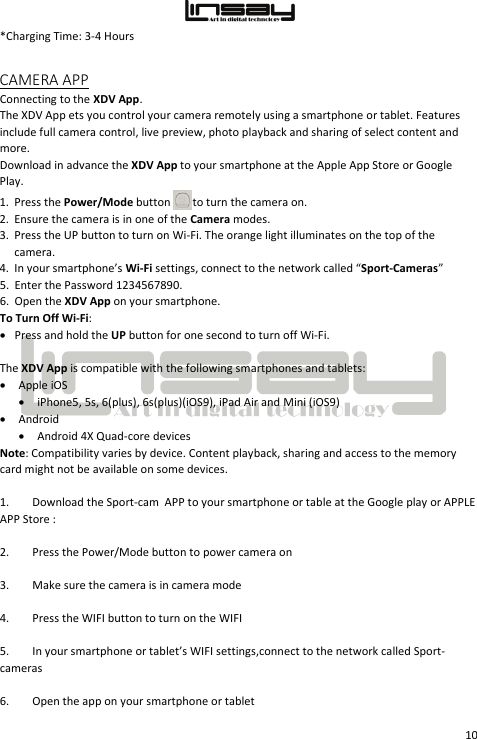  10 *Charging Time: 3-4 Hours CAMERA APP Connecting to the XDV App.  The XDV App ets you control your camera remotely using a smartphone or tablet. Features include full camera control, live preview, photo playback and sharing of select content and more. Download in advance the XDV App to your smartphone at the Apple App Store or Google Play.  1. Press the Power/Mode button   to turn the camera on. 2. Ensure the camera is in one of the Camera modes. 3. Press the UP button to turn on Wi-Fi. The orange light illuminates on the top of the camera. 4. In your smartphone’s Wi-Fi settings, connect to the network called “Sport-Cameras”  5. Enter the Password 1234567890. 6. Open the XDV App on your smartphone. To Turn Off Wi-Fi: • Press and hold the UP button for one second to turn off Wi-Fi.  The XDV App is compatible with the following smartphones and tablets: • Apple iOS • iPhone5, 5s, 6(plus), 6s(plus)(iOS9), iPad Air and Mini (iOS9) • Android • Android 4X Quad-core devices Note: Compatibility varies by device. Content playback, sharing and access to the memory card might not be available on some devices.  1. Download the Sport-cam  APP to your smartphone or table at the Google play or APPLE APP Store :                    2. Press the Power/Mode button to power camera on 3. Make sure the camera is in camera mode 4. Press the WIFI button to turn on the WIFI 5. In your smartphone or tablet’s WIFI settings,connect to the network called Sport-cameras 6. Open the app on your smartphone or tablet 