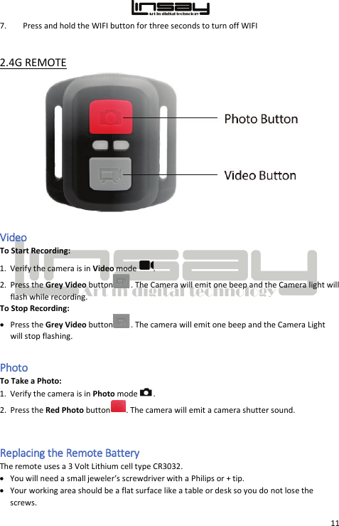  11 7. Press and hold the WIFI button for three seconds to turn off WIFI  2.4G REMOTE  Video  To Start Recording: 1. Verify the camera is in Video mode  . 2. Press the Grey Video button . The Camera will emit one beep and the Camera light will flash while recording. To Stop Recording: • Press the Grey Video button . The camera will emit one beep and the Camera Light will stop flashing. Photo  To Take a Photo: 1. Verify the camera is in Photo mode  . 2. Press the Red Photo button . The camera will emit a camera shutter sound.  Replacing the Remote Battery The remote uses a 3 Volt Lithium cell type CR3032. • You will need a small jeweler’s screwdriver with a Philips or + tip. • Your working area should be a flat surface like a table or desk so you do not lose the screws. 