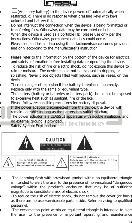  13 • (An empty battery) b) the device powers off automatically when restarted. c) There is no response when pressing keys with keys unlocked and battery full.  • Do not interrupt the connection when the device is being formatted or transferring files. Otherwise, data may be corrupted or lost.  • When the device is used as a portable HD, please use only per the instructions. Otherwise, permanent data loss could occur.  • Please use and install data using the attachments/accessories provided and only according to the manufacturer’s instruction.   • Please refer to the information on the bottom of the device for electrical and safety information before installing data or operating the device.  • To reduce the risk of fire or electric shock, do not expose this device to rain or moisture. The device should not be exposed to dripping or splashing. Never place objects filled with liquids, such as vases, on the device.  • There is danger of explosion if the battery is replaced incorrectly. Replace only with the same or equivalent type.  • The battery (battery or batteries or battery pack) should not be exposed to excessive heat such as sunlight, fire or the like.  • Please follow responsible procedures for battery disposal.  • If the power adaptor disconnected from the device, the device will remain operable as long as the battery has sufficient charge.  • The power adaptor is a CLASS II apparatus with double insulation, and no external ground is provided.  • Safety Symbol Explanation:    • -The lightning flash with arrowhead symbol within an equilateral triangle is intended to alert the user to the presence of non-insulated “dangerous voltage” within the product’s enclosure that may be of sufficient magnitude to constitute a risk of electric shock.  • -To reduce the risk of electric shock, do not remove the cover (or back) as there are no user-serviceable parts inside. Refer servicing to qualified personnel.  • -The exclamation point within an equilateral triangle is intended to alert the user to the presence of important operating and maintenance 
