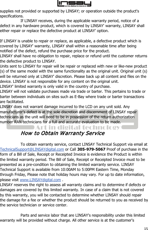  15 supplies not provided or supported by LINSAY; or operation outside the product&apos;s specifications. If LINSAY receives, during the applicable warranty period, notice of a defect in any hardware product, which is covered by LINSAY&apos; warranty, LINSAY shall either repair or replace the defective product at LINSAY&apos; option.  If LINSAY is unable to repair or replace, as applicable, a defective product which is covered by LINSAY&apos; warranty, LINSAY shall within a reasonable time after being notified of the defect, refund the purchase price for the product. LINSAY shall have no obligation to repair, replace or refund until the customer returns the defective product to LINSAY. Units sent to LINSAY for repair will be repair or replaced with new or like-new product (s) of the same model with the same functionality as the original unit. Original unit (s) will be returned only at LINSAY&apos; discretion. Please back up all content and files on the device. LINSAY is not responsible for any content on the original unit. LINSAY&apos; limited warranty is only valid in the country of purchase. LINSAY will not validate purchases made via trade or barter. This pertains to trade or barter between individuals on sites such as E-Bay where trade or barter transactions are facilitated. LINSAY does not warrant damage incurred to the LCD on any unit sold. Any manufacturer&apos;s defect is at the sole discretion and discernment of LINSAY repair technicians as the unit will need to be in possession of the return authorization number RAN technicians for a full and accurate evaluation to be made. How to Obtain Warranty Service To obtain warranty service, contact LINSAY Technical Support via email at TechnicalSupport@LINSAYdigital.com or Call 305-979-5067 Proof of purchase in the form of a Bill of Sale, Receipt or Receipted Invoice is evidence the Product is within the limited warranty period. The Bill of Sale, Receipt or Receipted Invoice must to be presented as a pre-condition to obtaining the limited warranty service. LINSAY Technical Support is available from 10:00AM to 5:00PM Eastern Time, Monday through Friday, Please note that holiday hours may vary. For up to date information, please visit www.LINSAYdigital.com . LINSAY reserves the right to assess all warranty claims and to determine if defects or damages are covered by this limited warranty. In case of a claim that is not covered by this warranty, you will be contacted to determine whether LINSAY should repair the damage for a fee or whether the product should be returned to you as received by the service technician or service center. Parts and service labor that are LINSAY&apos;s responsibility under this limited warranty will be provided without charge. All other service is at the customer&apos;s 