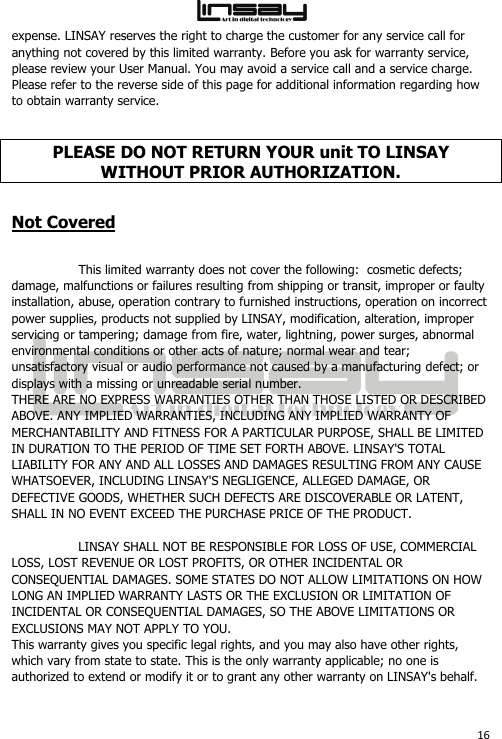  16 expense. LINSAY reserves the right to charge the customer for any service call for anything not covered by this limited warranty. Before you ask for warranty service, please review your User Manual. You may avoid a service call and a service charge. Please refer to the reverse side of this page for additional information regarding how to obtain warranty service. PLEASE DO NOT RETURN YOUR unit TO LINSAY WITHOUT PRIOR AUTHORIZATION. Not Covered This limited warranty does not cover the following:  cosmetic defects; damage, malfunctions or failures resulting from shipping or transit, improper or faulty installation, abuse, operation contrary to furnished instructions, operation on incorrect power supplies, products not supplied by LINSAY, modification, alteration, improper servicing or tampering; damage from fire, water, lightning, power surges, abnormal environmental conditions or other acts of nature; normal wear and tear; unsatisfactory visual or audio performance not caused by a manufacturing defect; or displays with a missing or unreadable serial number.  THERE ARE NO EXPRESS WARRANTIES OTHER THAN THOSE LISTED OR DESCRIBED ABOVE. ANY IMPLIED WARRANTIES, INCLUDING ANY IMPLIED WARRANTY OF MERCHANTABILITY AND FITNESS FOR A PARTICULAR PURPOSE, SHALL BE LIMITED IN DURATION TO THE PERIOD OF TIME SET FORTH ABOVE. LINSAY&apos;S TOTAL LIABILITY FOR ANY AND ALL LOSSES AND DAMAGES RESULTING FROM ANY CAUSE WHATSOEVER, INCLUDING LINSAY&apos;S NEGLIGENCE, ALLEGED DAMAGE, OR DEFECTIVE GOODS, WHETHER SUCH DEFECTS ARE DISCOVERABLE OR LATENT, SHALL IN NO EVENT EXCEED THE PURCHASE PRICE OF THE PRODUCT. LINSAY SHALL NOT BE RESPONSIBLE FOR LOSS OF USE, COMMERCIAL LOSS, LOST REVENUE OR LOST PROFITS, OR OTHER INCIDENTAL OR CONSEQUENTIAL DAMAGES. SOME STATES DO NOT ALLOW LIMITATIONS ON HOW LONG AN IMPLIED WARRANTY LASTS OR THE EXCLUSION OR LIMITATION OF INCIDENTAL OR CONSEQUENTIAL DAMAGES, SO THE ABOVE LIMITATIONS OR EXCLUSIONS MAY NOT APPLY TO YOU. This warranty gives you specific legal rights, and you may also have other rights, which vary from state to state. This is the only warranty applicable; no one is authorized to extend or modify it or to grant any other warranty on LINSAY&apos;s behalf. 