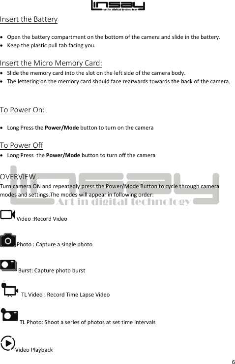  6 Insert the Battery • Open the battery compartment on the bottom of the camera and slide in the battery. • Keep the plastic pull tab facing you.  Insert the Micro Memory Card: • Slide the memory card into the slot on the left side of the camera body.  • The lettering on the memory card should face rearwards towards the back of the camera.  To Power On: • Long Press the Power/Mode button to turn on the camera  To Power Off • Long Press  the Power/Mode button to turn off the camera OVERVIEW Turn camera ON and repeatedly press the Power/Mode Button to cycle through camera modes and settings.The modes will appear in following order:  Video :Record Video Photo : Capture a single photo Burst: Capture photo burst TL Video : Record Time Lapse Video TL Photo: Shoot a series of photos at set time intervals Video Playback 