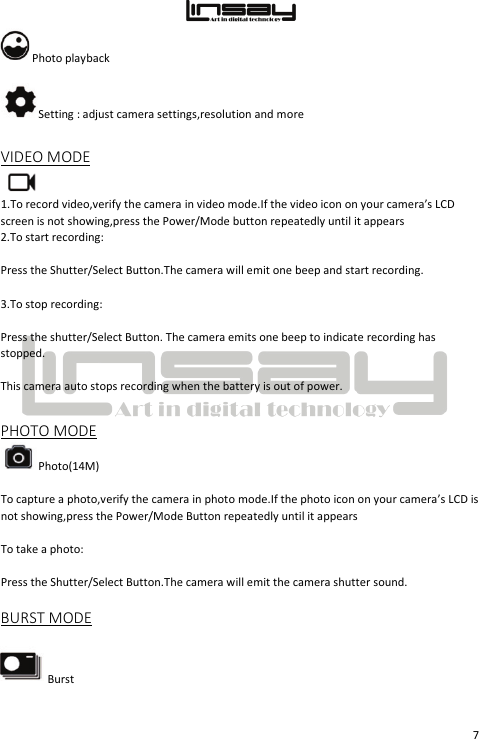  7 Photo playback  Setting : adjust camera settings,resolution and more VIDEO MODE  1.To record video,verify the camera in video mode.If the video icon on your camera’s LCD screen is not showing,press the Power/Mode button repeatedly until it appears 2.To start recording: Press the Shutter/Select Button.The camera will emit one beep and start recording. 3.To stop recording: Press the shutter/Select Button. The camera emits one beep to indicate recording has stopped. This camera auto stops recording when the battery is out of power. PHOTO MODE  Photo(14M) To capture a photo,verify the camera in photo mode.If the photo icon on your camera’s LCD is not showing,press the Power/Mode Button repeatedly until it appears To take a photo: Press the Shutter/Select Button.The camera will emit the camera shutter sound. BURST MODE Burst 