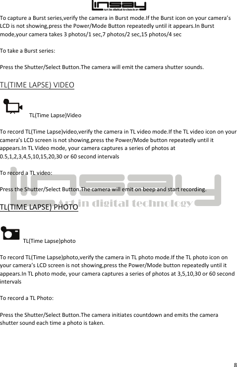  8 To capture a Burst series,verify the camera in Burst mode.If the Burst icon on your camera’s LCD is not showing,press the Power/Mode Button repeatedly until it appears.In Burst mode,your camera takes 3 photos/1 sec,7 photos/2 sec,15 photos/4 sec To take a Burst series: Press the Shutter/Select Button.The camera will emit the camera shutter sounds. TL(TIME LAPSE) VIDEO TL(Time Lapse)Video To record TL(Time Lapse)video,verify the camera in TL video mode.If the TL video icon on your camera’s LCD screen is not showing,press the Power/Mode button repeatedly until it appears.In TL Video mode, your camera captures a series of photos at 0.5,1,2,3,4,5,10,15,20,30 or 60 second intervals To record a TL video: Press the Shutter/Select Button.The camera will emit on beep and start recording. TL(TIME LAPSE) PHOTO TL(Time Lapse)photo To record TL(Time Lapse)photo,verify the camera in TL photo mode.If the TL photo icon on your camera’s LCD screen is not showing,press the Power/Mode button repeatedly until it appears.In TL photo mode, your camera captures a series of photos at 3,5,10,30 or 60 second intervals To record a TL Photo: Press the Shutter/Select Button.The camera initiates countdown and emits the camera shutter sound each time a photo is taken.  