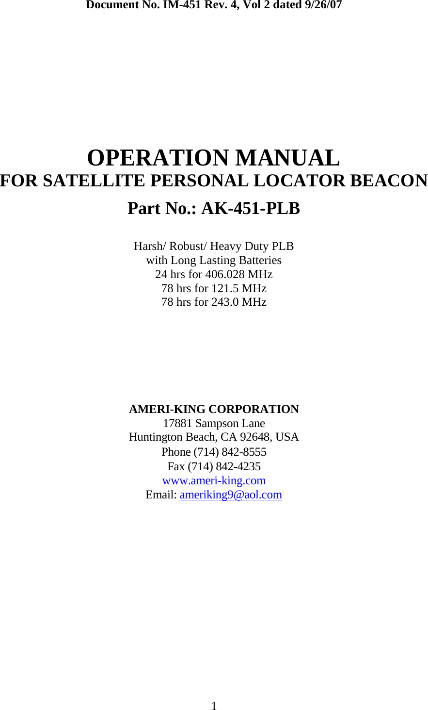  1 Document No. IM-451 Rev. 4, Vol 2 dated 9/26/07       OPERATION MANUAL FOR SATELLITE PERSONAL LOCATOR BEACON  Part No.: AK-451-PLB  Harsh/ Robust/ Heavy Duty PLB with Long Lasting Batteries 24 hrs for 406.028 MHz 78 hrs for 121.5 MHz 78 hrs for 243.0 MHz       AMERI-KING CORPORATION 17881 Sampson Lane Huntington Beach, CA 92648, USA Phone (714) 842-8555 Fax (714) 842-4235  www.ameri-king.comEmail: ameriking9@aol.com
