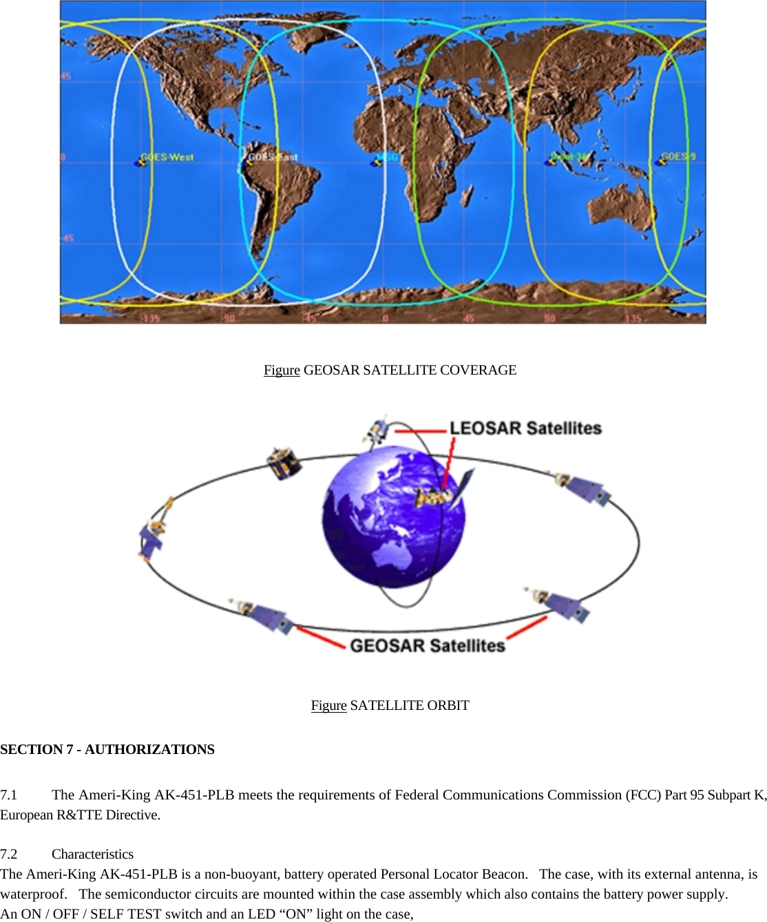  11                          Figure GEOSAR SATELLITE COVERAGE                    Figure SATELLITE ORBIT  SECTION 7 - AUTHORIZATIONS  7.1 The Ameri-King AK-451-PLB meets the requirements of Federal Communications Commission (FCC) Part 95 Subpart K, European R&amp;TTE Directive.  7.2 Characteristics The Ameri-King AK-451-PLB is a non-buoyant, battery operated Personal Locator Beacon.   The case, with its external antenna, is waterproof.   The semiconductor circuits are mounted within the case assembly which also contains the battery power supply.  An ON / OFF / SELF TEST switch and an LED “ON” light on the case,  