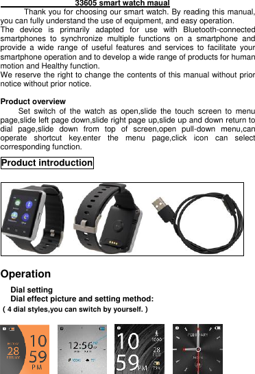                    33605 smart watch maual                             Thank you for choosing our smart watch. By reading this manual, you can fully understand the use of equipment, and easy operation. The  device  is  primarily  adapted  for  use  with  Bluetooth-connected smartphones  to  synchronize  multiple  functions  on  a  smartphone  and provide  a  wide  range  of  useful  features  and  services  to  facilitate  your smartphone operation and to develop a wide range of products for human motion and Healthy function. We reserve the right to change the contents of this manual without prior notice without prior notice.  Product overview     Set  switch  of  the  watch  as  open,slide  the  touch  screen  to  menu page,slide left page down,slide right page up,slide up and down return to dial  page,slide  down  from  top  of  screen,open  pull-down  menu,can operate  shortcut  key.enter  the  menu  page,click  icon  can  select corresponding function.   Product introduction        Operation   Dial setting Dial effect picture and setting method: （4 dial styles,you can switch by yourself.）        